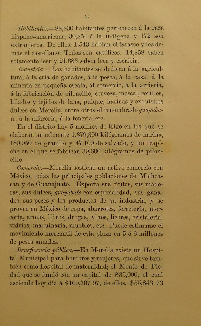 Habitantes.—88,830 habitantes pertenecen á la raza hispano-americana, 30,854 á la indígena y 172 son extranjeros. De ellos, 1,543 hablan el tarasco y los de- más el castellano. Todos son católicos. 14,858 saben solamente leer y 21,683 saben leer y escribir. Industria.—Los habitantes se dedican á la agricul- tura, á la cría de ganados, á la pesca, á la caza, á la minería en pequeña escala, al comercio, á la arriería, á la fabricación de piloncillo, cerveza, mescal, cerillos, hilados y tejidos de lana, pulque, harinas y exquisitos dulces en Morelia, entre otros el renombrado guayaba- te, á la alfarería, á la tenería, etc. En el distrito hay 5 molinos de trigo en los que se elaboran anualmente 1.379,300 kilogramos de harina, 180.950 de granillo y 47,100 de salvado, y un trapi- che en el que se fabrican 39,600 kilogramos de pilon- cillo. Comercio.—Morelia sostiene un activo comercio con México, todas las principales poblaciones de Michoa- cán y de Gruanajuato. Exporta sus frutas, sus made- ras, sus dulces, guayabate con especialidad, sus gana- dos, sus peces y los productos de su industria, y se provee en México de ropa, abarrotes, ferretería, mer- cería, armas, libros, drogas, vinos, licores, cristalería, vidrios, maquinaria, muebles, etc. Puede estimarse el movimiento mercantil de esta plaza en 5 ó 6 millones de pesos anuales. Beneficencia pública.—En Morelia existe un Hospi- tal Municipal para hombres y [mujeres, que sirve tam- bién como hospital de maternidad; el Monte de Pie- dad que se fundó con un capital de $35,000, el cual asciende hoy día á $109,707 97, de ellos, $55,843 73