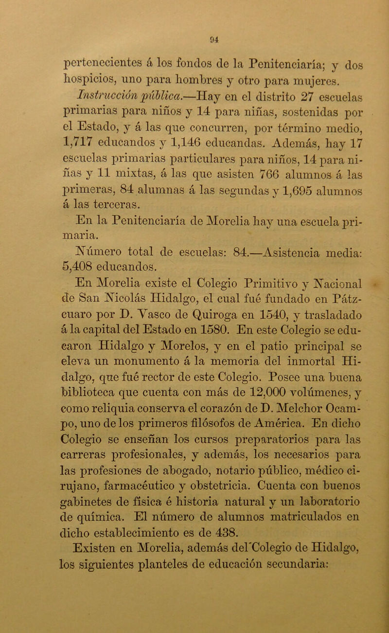 pertenecientes á los fondos de la Penitenciaría; y dos hospicios, uno para hombres y otro para mujeres. Instrucción pública.—Hay en el distrito 27 escuelas primarias para niños y 14 para niñas, sostenidas por el Estado, y á las que concurren, por término medio, 1,717 educandos y 1,146 educandas. Además, hay 17 escuelas primarias particulares para niños, 14 para ni- ñas y 11 mixtas, á las que asisten 766 alumnos á las primeras, 84 alumnas á las segundas y 1,695 alumnos á las terceras. En la Penitenciaría de Morelia hay una escuela pri- maria. Húmero total de escuelas: 84.—Asistencia media: 5,408 educandos. En Morelia existe el Colegio Primitivo y Hacional cíe San Hicolás Hidalgo, el cual fué fundado en Pátz- cuaro por H. Vasco de Quiroga en 1540, y trasladado á la capital del Estado en 1580. En este Colegio se edu- caron Pliclalgo y Morelos, y en el patio principal se eleva un monumento á la memoria del inmortal Hi- dalgo, que fué rector de este Colegio. Posee una buena biblioteca que cuenta con más de 12,000 volúmenes, y como reliquia conserva el corazón de D. Melchor Ocam- po, uno de los primeros filósofos de América. En dicho Colegio se enseñan los cursos preparatorios para las carreras profesionales, y además, los necesarios para las profesiones de abogado, notario público, médico ci- rujano, farmacéutico y obstetricia. Cuenta con buenos gabinetes de física é historia natural y un laboratorio de química. El número de alumnos matriculados en dicho establecimiento es de 438. Existen en Morelia, además dehColegio de Hidalgo, los siguientes planteles de educación secundaria:
