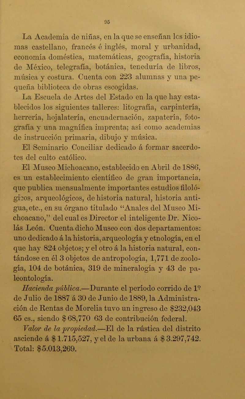 La Academia de niñas, en la que se enseñan les idio- mas castellano, francés ó inglés, moral y urbanidad, economía doméstica, matemáticas, geografía, historia de México, telegrafía, botánica, teneduría de libros, música y costura. Cuenta con 223 alumnas y una pe- queña biblioteca de obras escogidas. La Escuela de Artes del Estado en la que hay esta- blecidos los siguientes talleres: litografía, carpintería, herrería, hojalatería, encuadernación, zapatería, foto- grafía y una magnífica imprenta; así como academias de instrucción primaria, dibujo y música. El Seminario Conciliar dedicado á formar sacerdo- tes del culto católico. El Museo Michoacano, establecido en Abril de 1886, es un establecimiento científico de gran importancia, que publica mensualmente importantes estudios filoló- gicos, arqueológicos, de historia natural, historia anti- gua, etc., en su órgano titulado “Anales del Museo Mi- choacano,” del cual es Director el inteligente Dr. Nico- lás León. Cuenta dicho Museo con dos departamentos: uno dedicado á la historia, arqueología y etnología, en el que hay 824 objetos; y el otro á la historia natural, con- tándose en él 3 objetos de antropología, 1,771 de zoolo- gía, 104 de botánica, 319 de mineralogía y 43 de pa- leontología. Hacienda pública.—Durante el período corrido de l9 de Julio de 1887 á 30 de Junio de 1889, la Administra- ción de Rentas de Morelia tuvo un ingreso de $232,043 65 es., siendo $68,770 63 de contribución federal. Valor de la propiedad.—El de la rústica del distrito asciende á $ 1.715,527, y el de la urbana á $ 3.297,742. Total: $5.013,269.