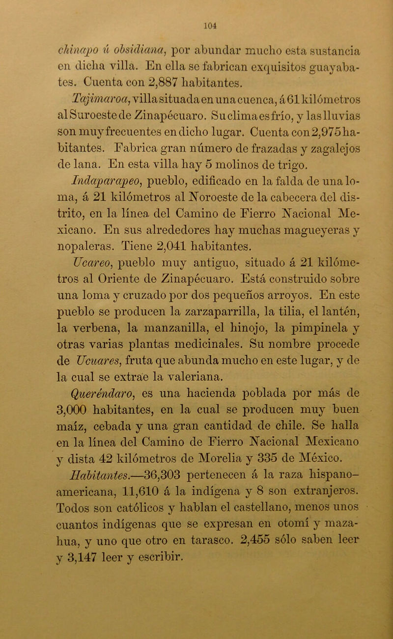 chinaco ú obsidiana, por abundar mucho esta sustancia en dicha villa. En ella se fabrican exquisitos guayaba- tes. Cuenta con 2,887 habitantes. Tajimaroa, villa situada en una cuenca, á 61 kilómetros al Suroeste de Zinapécuaro. Su clima es frío, y las lluvias son muy frecuentes en dicho lugar. Cuenta con 2,975 ha- bitantes. Fabrica gran número de frazadas y zagalejos de lana. En esta villa hay 5 molinos de trigo. Indagar apeo, pueblo, edificado en la falda de una lo- ma, á 21 kilómetros al Noroeste de la cabecera del dis- trito, en la línea del Camino de Fierro Nacional Me- xicano. En sus alrededores hay muchas magueyeras y nopaleras. Tiene 2,041 habitantes. Ucareo, pueblo muy antiguo, situado á 21 kilóme- tros al Oriente de Zinapécuaro. Está construido sobre una loma y cruzado por dos pequeños arroyos. En este pueblo se producen la zarzaparrilla, la tilia, el lantén, la verbena, la manzanilla, el hinojo, la pimpinela y otras varias plantas medicinales. Su nombre procede de licuares, fruta que abunda mucho en este lugar, y de la cual se extrae la valeriana. Queréndaro, es una hacienda poblada por más de 3,000 habitantes, en la cual se producen muy buen maíz, cebada y una gran cantidad de chile. Se halla en la línea del Camino de Fierro Nacional Mexicano y dista 42 kilómetros de Morelia y 335 de México. Habitantes.—36,303 pertenecen á la raza hispano- americana, 11,610 á la indígena y 8 son extranjeros. Todos son católicos y hablan el castellano, menos unos cuantos indígenas que se expresan en otomí y maza- hua, y uno que otro en tarasco. 2,455 sólo saben leer y 3,147 leer y escribir.