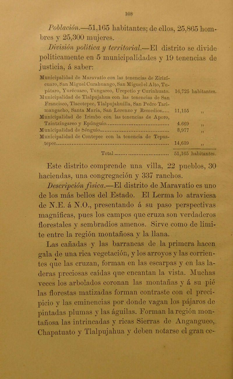 Población.—51,105 habitantes; ele ellos, 25,865 hom- bres y 25,300 mujeres. División política y territorial.—El distrito se divide políticamente en 5 municipalidades y 19 tenencias de justicia, á saber: Municipalidad de Maravatío con las tenencias de Zirizí- cuaro, San Miguel Curahuango, San Miguel el Alto, Tu- pátaro, Yurécuaro, Tungareo, Urepetío y CJurinhuato. 10,725 habitantes. Municipalidad de Tlalpujahua con las tenencias de San Francisco, Tlacotepec, Tlalpujahuilla, San Pedro Tari- mangacho, Santa María, San Lorenzo y Remedios 11,155 Municipalidad de Irimbo con las tenencias de Aporo, Tzintzíngareo y Epúnguio 4.669 Municipalidad de Sénguio 3,977 Municipalidad de Contepec con la tenencia de Tepus- tepec 14,639 Total 51,165 habitantes. Este distrito comprende una villa, 22 pueblos, 30 haciendas, una congregación y 337 ranchos. Descripción física.—El distrito de Maravatío es uno de los más bellos del Estado. El Lerma lo atraviesa de JN\E. á N.O., presentando á su paso perspectivas magníficas, pues los campos que cruza son verdaderos florestales y sembradíos amenos. Sirve como de lími- te entre la región montañosa y la llana. Las cañadas y las barrancas de la primera hacen gala de una rica vegetación, y los arroyos y las corrien- tes que las cruzan, forman en las escarpas y en las la- deras preciosas caídas que encantan la vista. Muchas veces los arbolados coronan las montañas y á su pié las florestas matizadas forman contraste con el preci- picio y las eminencias por donde vagan los pájaros de pintadas plumas y las águilas. Forman la región mon- tañosa las intrincadas y ricas Sierras de Angangueo, Chapatuato y Tlalpujahua y deben notarse el gran ce-