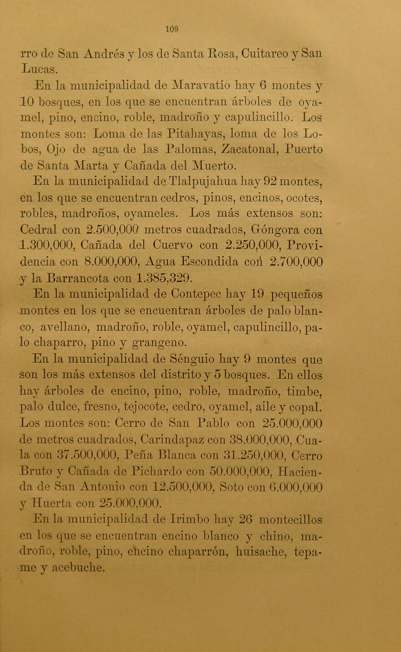 ito de San Andrés y los de Santa Rosa, Cuitareo y San Lucas. En la municipalidad de Maravatío hay 6 montes y 10 bosques, en los que se encuentran árboles de oya- mel, pino, encino, roble, madroño y capulincillo. Los montes son: Loma de las Pitahayas, loma de los Lo- bos, Ojo de agua de las Palomas, Zacatonal, Puerto de Santa Marta y Cañada del Muerto. En la municipalidad de Tlalpujalma hay 92 montes, en los que se encuentran cedros, pinos, encinos, ocotes, robles, madroños, oyameles. Los más extensos son: Cedral con 2.500,000 metros cuadrados, Góngora con 1.300,000, Cañada del Cuervo con 2.250,000, Provi- dencia con 8.000,000, Agua Escondida con 2.700,000 y la Barrancota con 1.385,329. En la municipalidad de Contepec hay 19 pequeños montes en los que se encuentran árboles de palo blan- co, avellano, madroño, roble, oyamel, capulincillo, pa- lo chaparro, pino y grangeno. En la municipalidad de Sénguio hay 9 montes que son los más extensos del distrito y 5 bosques. En ellos hay árboles de encino, pino, roble, madroño, timbe, palo dulce, fresno, tejocote, cedro, oyamel, aile y copal. Los montes son: Cerro de San Pablo con 25.000,000 de metros cuadrados, Carindapaz con 38.000,000, Cua- la con 37.500,000, Peña Blanca con 31.250,000, Cerro Bruto y Cañada de Pichardo con 50.000,000, Hacien- da de San Antonio con 12.500,000, Soto con 6.000,000 y Huerta con 25.000,000. En la municipalidad de Irimbo hay 26 montecillos en los que se encuentran encino blanco y chino, ma- droño, roble, pino, elicino chaparrón, huisache, tepa- me y acebuche.