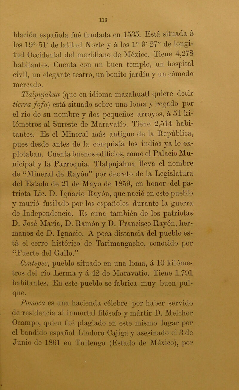 Tblación española fué fundada en 1535. Está situada á los 19° 51' de latitud Norte y á los Io 9' 27 de longi- tud Occidental del meridiano de México. Tiene 4,278 habitantes. Cuenta con un buen templo, un hospital civil, un elegante teatro, un bonito jardín y un cómodo mercado. Tlaljmjahua (que en idioma mazaliuatl quiere decir tierra fofa) está situado sobre una loma y regado por el río de su nombre y dos pequeños arroyos, á 51 ki- lómetros al Sureste de Maravatío. Tiene 2,514 habi- tantes. Es el Mineral más antiguo de la República, pues desde antes de la conquista los indios ya lo ex- plotaban. Cuenta buenos edificios, como el Palacio Mu- nicipal y la Parroquia. Tlalpujahua lleva el nombre de “Mineral de Rayón” por decreto de la Legislatura del Estado de 21 de Mayo de 1859, en honor del pa- triota Lie. D. Ignacio Rayón, que nació en este pueblo y murió fusilado por los españoles durante la guerra de Independencia. Es cuna también de los patriotas D. José María, D. Ramón y D. Francisco Rayón, her- manos de D. Ignacio. A poca distancia del pueblo es- tá el cerro histórico de Tarimangacho, conocido por “Fuerte del Grallo.” Contepec, pueblo situado en una loma, á 10 kilóme- tros del río Lerma y á 42 de Maravatío. Tiene 1,791 habitantes. En este pueblo se fabrica muy buen pul- que. Pomoca es una hacienda célebre por haber servido de residencia al inmortal filósofo y mártir D. Melchor Ocampo, quien fué plagiado en este mismo lugar por el bandido español Lindoro Cajiga y asesinado el 3 de Junio de 1861 en Tultengo (Estado de México), por