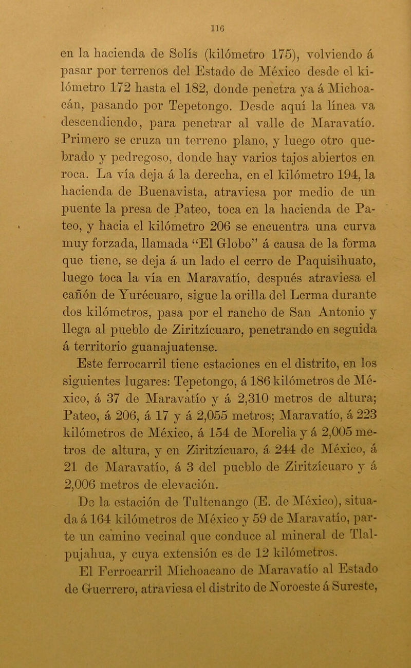 en la hacienda de Solís (kilómetro 175), volviendo á pasar por terrenos del Estado de México desde el ki- lómetro 172 hasta el 182, donde penetra ya á Michoa- cán, pasando por Tepetongo. Desde aquí la línea va descendiendo, para penetrar al valle do Maravatío. Primero se cruza un terreno plano, y luego otro que- brado y pedregoso, donde hay varios tajos abiertos en roca. La vía deja á la derecha, en el kilómetro 194, la hacienda de Buenavista, atraviesa por medio de un puente la presa de Pateo, toca en la hacienda de Pa- teo, y hacia el kilómetro 206 se encuentra una curva muy forzada, llamada “El Globo” á causa de la forma que tiene, se deja á un lado el cerro de Paquisihuato, luego toca la vía en Maravatío, después atraviesa el cañón de Yurécuaro, sigue la orilla del Lerma durante dos kilómetros, pasa por el rancho de San Antonio y llega al pueblo de Ziritzícuaro, penetrando en seguida á territorio guanajuatense. Este ferrocarril tiene estaciones en el distrito, en los siguientes lugares: Tepetongo, á 186 kilómetros de Mé- xico, á 37 de Maravatío y á 2,310 metros de altura; Pateo, á 206, á 17 y á 2,055 metros; Maravatío, á 223 kilómetros de México, á 154 de Morelia y á 2,005 me- tros de altura, y en Ziritzícuaro, á 244 de México, á 21 de Maravatío, á 3 del pueblo de Ziritzícuaro y á 2,006 metros de elevación. De la estación de Tultenango (E. de México), situa- da á 164 kilómetros de México y 59 de Maravatío, par- te un camino vecinal que conduce al mineral de Tlal- pujahua, y cuya extensión es de 12 kilómetros. El Ferrocarril Michoacano de Maravatío al Estado de Guerrero, atraviesa el distrito de Noroeste á Sureste,