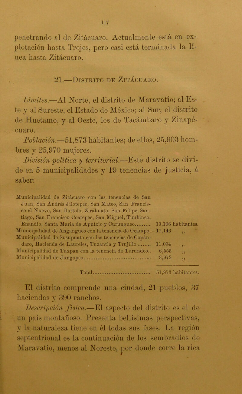 penetrando al de Zitácuaro. Actualmente está en ex- plotación hasta Trojes, pero casi está terminada la lí- nea hasta Zitácnaro. 21.—Distrito de Zitácuaro. Límites.—Al Norte, el distrito de Maravatío; al Es- te y al Sureste, el Estado de México; al Sur, el distrito de Huetamo, y al Oeste, los de Tacámbaro y Zinapé- euaro. Población.—51,873 habitantes; de ellos, 25,903 hom- bres y 25,970 mujeres. .División política y territorial.—Este distrito se divi- de en 5 municipalidades y 19 tenencias de justicia, á saber: Municipalidad de Zitácuaro con las tenencias de San Juan, San Andrés Jilotepec, San Mateo, San Francis- co el Nuevo, San Bartolo, Ziráhuato, San Felipe, San- tiago, San Francisco Coatepec, San Miguel, Timbineo, Enandio, Santa María de Aputzioy Curungueo 19,106 habitantes. Municipalidad de Angangueo con la tenencia de Ocampo. 11,146 ,, Municipalidad de Susupuato con las tenencias de Copán- daro, Hacienda de Laureles, Tuzantla y Trujillo 11,094 ,, Municipalidad de Tuxpan con la tenencia de Turundeo.. 6,555 ,, Municipalidad de Jungapeo 3,972 ,, Total 51,873 habitantes. El distrito comprende una ciudad, 21 pueblos, 37 haciendas y 390 ranchos. Descripción física.—El aspecto del distrito es el de un país montañoso. Presenta bellísimas perspectivas, y la naturaleza tiene en él todas sus fases. La región septentrional es la continuación de los sembradíos de Maravatío, menos al Noreste, por donde corre la rica