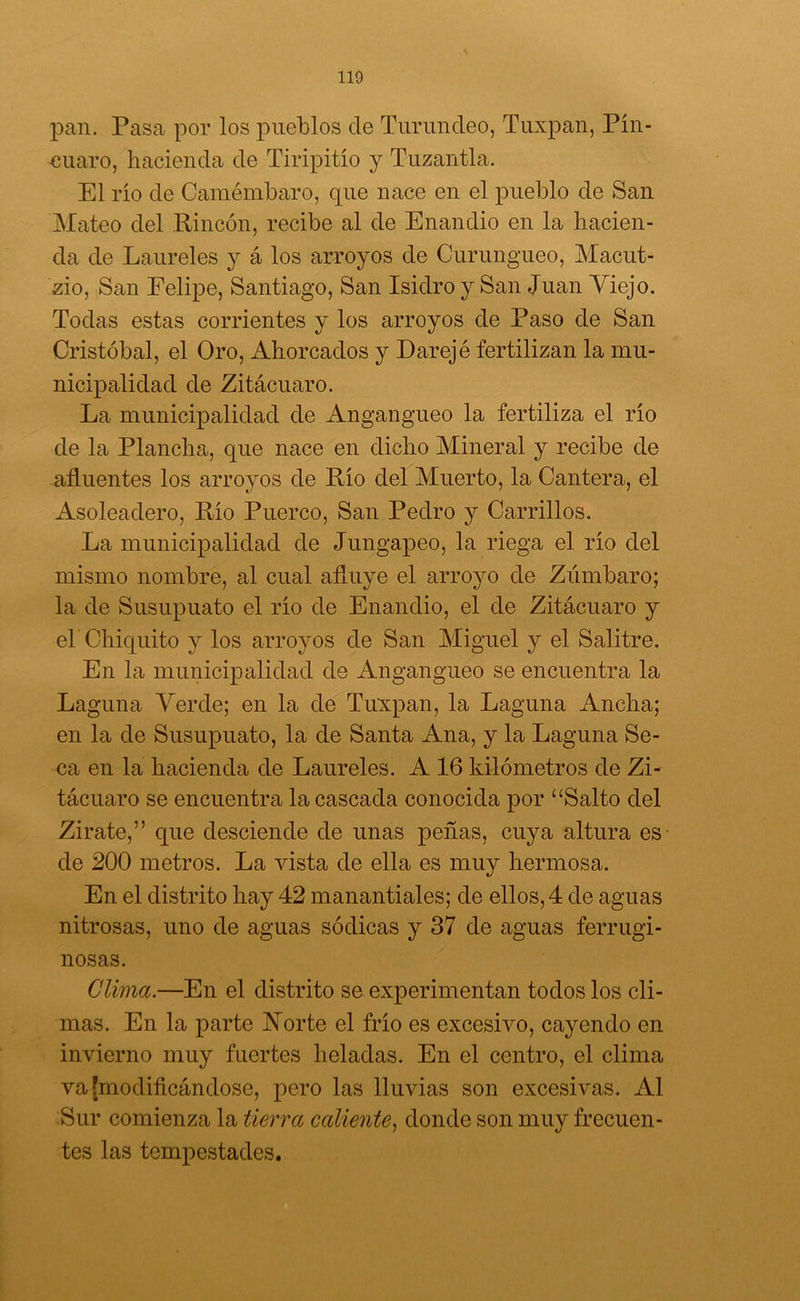 pan. Pasa por los pueblos de Turundeo, Tuxpan, Pín- euaro, hacienda de Tiripitío y Tuzantla. El río de Camémbaro, que nace en el pueblo de San Mateo del Rincón, recibe al de Enandio en la hacien- da de Laureles y á los arroyos de Curungueo, Macut- zio, San Felipe, Santiago, San Isidro y San Juan Viejo. Todas estas corrientes y los arroyos de Paso de San Cristóbal, el Oro, Ahorcados y Darejé fertilizan la mu- nicipalidad de Zitácuaro. La municipalidad de Angangueo la fertiliza el río de la Plancha, que nace en dicho Mineral y recibe de afluentes los arroyos de Río del Muerto, la Cantera, el Asoleadero, Río Puerco, San Pedro y Carrillos. La municipalidad de Jungapeo, la riega el río del mismo nombre, al cual afluye el arroyo de Zúmbaro; la de Susupuato el río de Enandio, el de Zitácuaro y el'Chiquito y los arroyos de San Miguel y el Salitre. En la municipalidad de Angangueo se encuentra la Laguna Verde; en la de Tuxpan, la Laguna Ancha; en la de Susupuato, la de Santa Ana, y la Laguna Se- ca en la hacienda de Laureles. A 16 kilómetros de Zi- tácuaro se encuentra la cascada conocida por “Salto del Zirate,” que desciende de unas peñas, cuya altura es de 200 metros. La vista de ella es muy hermosa. En el distrito hay 42 manantiales; de ellos, 4 de aguas nitrosas, uno de aguas sódicas y 37 de aguas ferrugi- nosas. Clima.—En el distrito se experimentan todos los cli- mas. En la parte Norte el frío es excesivo, cayendo en invierno muy fuertes heladas. En el centro, el clima va [modificándose, pero las lluvias son excesivas. Al Sur comienza la tierra caliente, donde son muy frecuen- tes las tempestades.