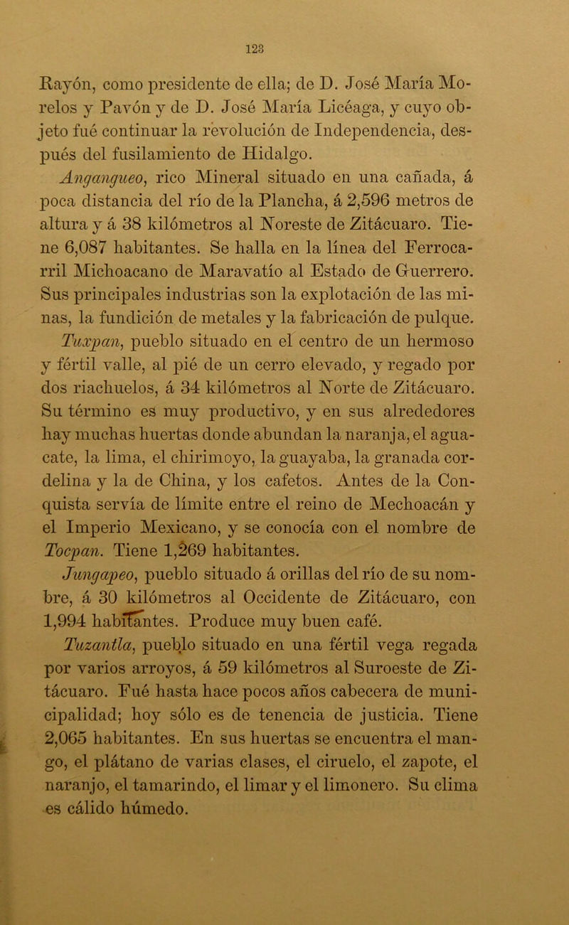 Rayón, como presidente de ella; de D. José María Mo- rolos y Pavón y de D. José María Licéaga, y cuyo ob- jeto fué continuar la revolución de Independencia, des- pués del fusilamiento de Hidalgo. Angangueo, rico Mineral situado en una cañada, á poca distancia del río de la Plancha, á 2,596 metros de altura y á 38 kilómetros al Noreste de Zitácuaro. Tie- ne 6,087 habitantes. Se halla en la línea del Ferroca- rril Michoacano de Maravatío al Estado de Guerrero. Sus principales industrias son la explotación de las mi- nas, la fundición de metales y la fabricación de pulque. Tuiyan, pueblo situado en el centro de un hermoso y fértil valle, al pié de un cerro elevado, y regado por dos riachuelos, á 34 kilómetros al Norte de Zitácuaro. Su término es muy productivo, y en sus alrededores hay muchas huertas donde abundan la naranja, el agua- cate, la lima, el chirimoyo, la guayaba, la granada cor- delina y la de China, y los cafetos. Antes de la Con- quista servía de límite entre el reino de Mechoacán y el Imperio Mexicano, y se conocía con el nombre de Tocpan. Tiene 1,269 habitantes. Jungapeo, pueblo situado á orillas del río de su nom- bre, á 30 kilómetros al Occidente de Zitácuaro, con 1,994 habitantes. Produce muy buen café. Tuzantla, pueblo situado en una fértil vega regada por varios arroyos, á 59 kilómetros al Suroeste de Zi- tácuaro. Fué hasta hace pocos años cabecera de muni- cipalidad; hoy sólo es de tenencia de justicia. Tiene 2,065 habitantes. En sus huertas se encuentra el man- go, el plátano de varias clases, el ciruelo, el zapote, el naranjo, el tamarindo, el limar y el limonero. Su clima es cálido húmedo.