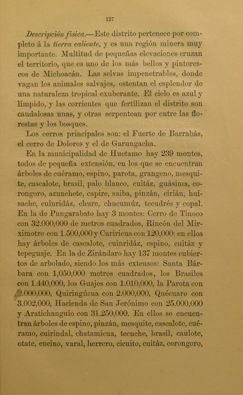 Descripción física.—Este distrito pertenece por com- pleto á la tierra caliente, y es una región minera muy importante. Multitud de pequeñas elevaciones cruzan el territorio, que es uno de los más bellos y pintores- cos de Micho acán. Las selvas impenetrables, donde vagan los animales salvajes, ostentan el esplendor de una naturaleza tropical exuberante. El cielo es azul y límpido, y las corrientes que fertilizan el distrito son caudalosas unas, y otras serpentean por entre las flo- restas y los bosques. Los cerros principales son: el Fuerte de Barrabás, el cerro de Dolores y el de Garungacha. En la municipalidad de Huetamo hay 239 montes, todos de pequeña extensión, en los que se encuentran árboles de cuéramo, espino, parota, grangeno, mesqui- te, cascalote, brasil, palo blanco, cuitáz, guásima, co- rongoro, azunchete, capire, saiba, pinzán, cirián, hui- sache, cuinridáz, chure, chucumúz, tecudrés y copal. En la de Pungarabato hay 3 montes: Cerro de Tinoco con 32.000,000 de metros cuadrados, Rincón del Mir- ximotre con 1.500,000 y Curiricua con 120,000: en ellos hay árboles de cascalote, cuinridáz, espino, cuitáz y tejDeguaje. En la de Zirándaro hay 137 montes cubier- tos de arbolado, siendo los más extensos: Santa Bár- bara con 1,050,000 metros cuadrados, los Brasiles con 1.440,000, los Guajes con 1.010,000, la Parota con 4000.000, Quiringúcua con 2.000,000, Quécuaro con 3.002.000, Hacienda de San Jerónimo con 25.000,000 y Aratichanguío con 31.250,000. En ellos se encuen- tran árboles de espino, pinzán, mesquite, cascalote, cué- ramo, cuirindal, chatamicua, tecuche, brasil, caulote, otate, encino, varal, herrero, cicuito, cuitáz, corongoro,