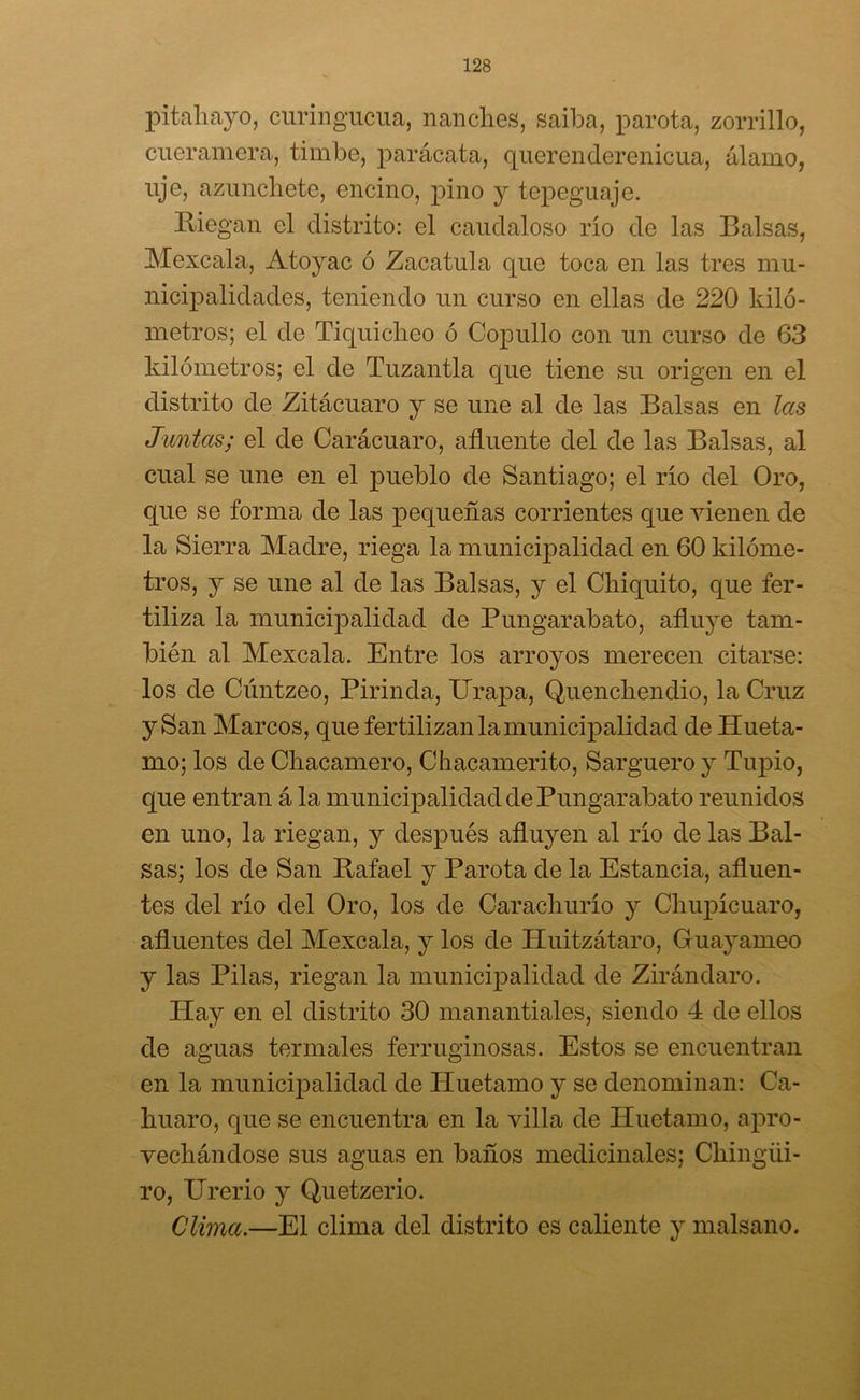 pitahayo, curingucua, nanches, saiba, parota, zorrillo, cueramera, timbe, parácata, querenderenicua, álamo, lije, azunchete, encino, poino y tepeguaje. Riegan el distrito: el caudaloso río de las Balsas, Mexcala, Atoyac ó Zacatilla que toca en las tres mu- nicipalidades, teniendo un curso en ellas de 220 kiló- metros; el de Tiquiclieo ó Copullo con un curso de 63 kilómetros; el de Tuzantla que tiene su origen en el distrito de Zitácuaro y se une al de las Balsas en las Juntas; el de Carácuaro, afluente del de las Balsas, al cual se une en el pueblo de Santiago; el río del Oro, que se forma de las pequeñas corrientes que vienen de la Sierra Madre, riega la municipalidad en 60 kilóme- tros, y se une al de las Balsas, y el Chiquito, que fer- tiliza la municipalidad de Pungarabato, afluye tam- bién al Mexcala. Entre los arroyos merecen citarse: los de Cúntzeo, Pirinda, Ilrapa, Quenchendio, la Cruz y San Marcos, que fertilizan la municipalidad de Hueta- mo; los de Chacamero, Chacamerito, Sarguero y Tupio, que entran á la municipalidad de Pungarabato reunidos en uno, la riegan, y después afluyen al río de las Bal- sas; los de San Rafael y Parota de la Estancia, afluen- tes del río del Oro, los de Carachurío y Chupícuaro, afluentes del Mexcala, y los de Huitzátaro, Guayameo y las Pilas, riegan la municipalidad de Zirándaro. ITay en el distrito 30 manantiales, siendo 4 de ellos de aguas termales ferruginosas. Estos se encuentran en la municipalidad de Huetamo y se denominan: Ca- huaro, que se encuentra en la villa de Huetamo, apro- vechándose sus aguas en baños medicinales; Chingüi- ro, Urerio y Quetzerio. Clima.—El clima del distrito es caliente y malsano.