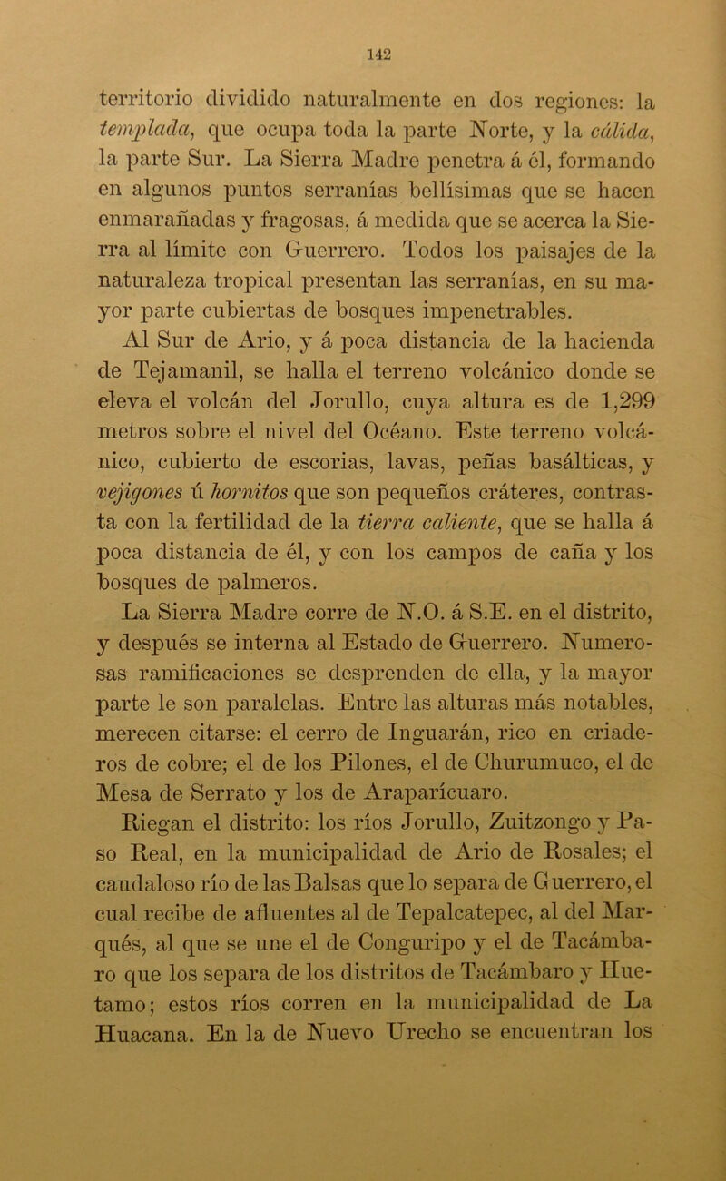 territorio dividido naturalmente en dos regiones: la templada, que ocupa toda la parte Norte, y la cálida, la parte Sur. La Sierra Madre penetra á él, formando en algunos puntos serranías bellísimas que se hacen enmarañadas y fragosas, á medida que se acerca la Sie- rra al límite con Guerrero. Todos los paisajes de la naturaleza tropical presentan las serranías, en su ma- yor parte cubiertas de bosques impenetrables. Al Sur de Ario, y á poca distancia de la hacienda de Tejamanil, se halla el terreno volcánico donde se eleva el volcán del Jorullo, cuya altura es de 1,299 metros sobre el nivel del Océano. Este terreno volcá- nico, cubierto de escorias, lavas, peñas basálticas, y vejigones ú hornitos que son pequeños cráteres, contras- ta con la fertilidad de la tierra caliente, que se halla á poca distancia de él, y con los campos de caña y los bosques de palmeros. La Sierra Madre corre de A.O. á S.E. en el distrito, y después se interna al Estado de Guerrero. Numero- sas ramificaciones se desprenden de ella, y la mayor parte le son paralelas. Entre las alturas más notables, merecen citarse: el cerro de Inguarán, rico en criade- ros de cobre; el de los Pilones, el de Churumuco, el de Mesa de Serrato y los de Araparícuaro. Riegan el distrito: los ríos Jorullo, Zuitzongo y Pa- so Real, en la municipalidad de Ario de Rosales; el caudaloso río de las Balsas que lo separa de Guerrero, el cual recibe de afluentes al de Tepalcatepec, al del Mar- qués, al que se une el de Conguripo y el de Tacámba- ro que los separa de los distritos de Tacámbaro y Hue- tamo; estos ríos corren en la municipalidad de La Huacana. En la de Nuevo Urecho se encuentran los