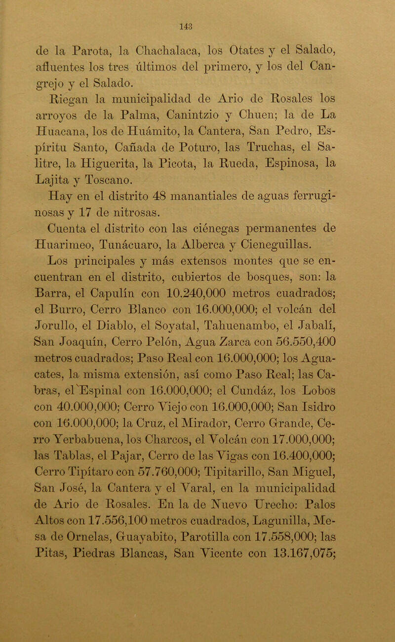 ele la Parota, la Chachalaca, los Otates y el Salado, afluentes los tres últimos del primero, y los del Can- grejo y el Salado. Riegan la municipalidad de Ario de Rosales los arroyos de la Palma, Canintzio y Chuen; la de La Huacana, los de Huámito, la Cantera, San Pedro, Es- píritu Santo, Cañada de Roturo, las Truchas, el Sa- litre, la Higuerita, la Picota, la Rueda, Espinosa, la Lajita y Toscano. Iiay en el distrito 48 manantiales de aguas ferrugi- nosas y 17 de nitrosas. Cuenta el distrito con las ciénegas permanentes de Huarimeo, Tunácuaro, la Alberca y Cieneguillas. Los principales y más extensos montes que se en- cuentran en el distrito, cubiertos de bosques, son: la Barra, el Capulín con 10.240,000 metros cuadrados; el Burro, Cerro Blanco con 16.000,000; el volcán del Jorullo, el Diablo, el Soy atal, Tahuenambo, el Jabalí, San Joaquín, Cerro Pelón, Agua Zarca con 56.550,400 metros cuadrados; Paso Real con 16.000,000; los Agua- cates, la misma extensión, así como Paso Real; las Ca- bras, él Espinal con 16.000,000; el Cundáz, los Lobos con 40.000,000; Cerro Viejo con 16.000,000; San Isidro con 16.000,000; la Cruz, el Mirador, Cerro Grande, Ce- rro Yerbabuena, los Charcos, el Volcán con 17.000,000; las Tablas, el Pajar, Cerro de las Vigas con 16.400,000; Cerro Tipítaro con 57.760,000; Tipitarillo, San Miguel, San José, la Cantera y el Varal, en la municipalidad de Ario de Rosales. En la de Huevo Urecho: Palos Altos con 17.556,100 metros cuadrados, Lagunilla, Me- sa de Ornelas, Guayabito, Parotilla con 17.558,000; las Pitas, Piedras Blancas, San Vicente con 13.167,075;