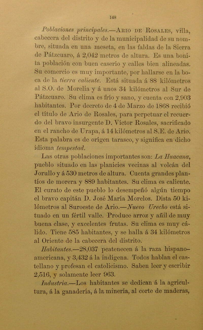 Poblaciones principales.—Amo de Rosales, villa, cabecera del distrito y de la municipalidad de su nom- bre, situada en una meseta, en las faldas de la Sierra de Pátzcuaro, á 2,042 metros de altura. Es una boni- ta población con buen caserío y calles bien alineadas. Su comercio es muy importante, por hallarse en la bo- ca de la tierra caliente. Está situada á 88 kilómetros al S.O. de Morelia y á unos 34 kilómetros al Sur de Pátzcuaro. Su clima es frío y sano, y cuenta con 2,903 habitantes. Por decreto de 4 de Marzo de 1868 recibió el título de Ario de Rosales, para perpetuar el recuer- do del bravo insurgente D. Víctor Rosales, sacrificado en el rancho de Urapa, á 14 kilómetros al S.E. de Ario. Esta palabra es de origen tarasco, y significa en dicho idioma tempestad. Las otras poblaciones importantes son: La Huacana, pueblo situado en las planicies vecinas al volcán del Jorullo y á 530 metros de altura. Cuenta grandes plan- tíos de morera y 889 habitantes. Su clima es caliente. El curato de este pueblo lo desempeñó algún tiempo el bravo capitán D. José María Morelos. Dista 50 ki- lómetros al Suroeste de Ario.—Nuevo TJrecho está si- tuado en un fértil valle. Produce arroz y añil de muy buena clase, y excelentes frutas. Su clima es muy cá- lido. Tiene 585 habitantes, y se halla á 34 kilómetros al Oriente de la cabecera del distrito. Habitantes.—28,037 peatenecen á la raza hispano- americana, y 3,432 á la indígena. Todos hablan el cas- tellano y profesan el catolicismo. Saben leer y escribir 2,516, y solamente leer 963. Industria.—Los habitantes se dedican á la agricul- tura, á la ganadería, á la minería, al corte de maderas,