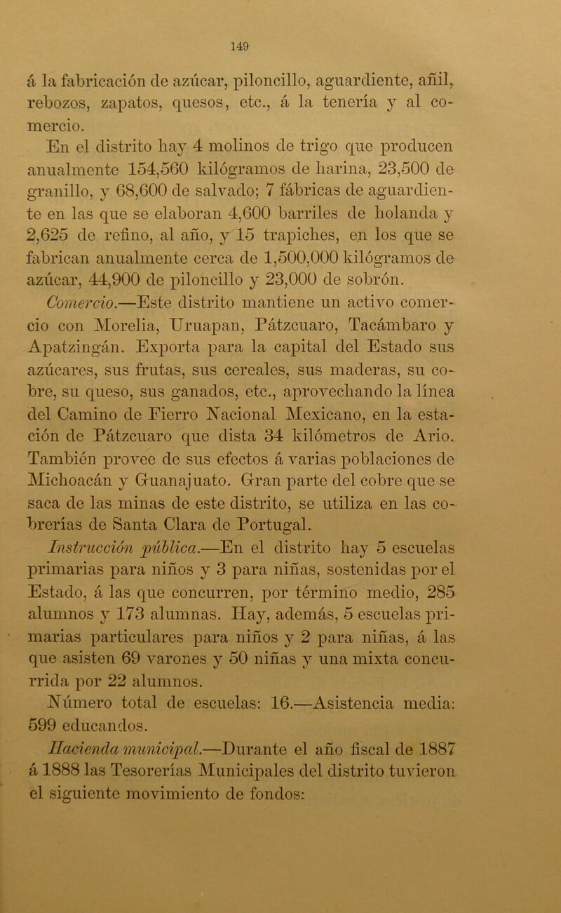 á la fabricación de azúcar, piloncillo, aguardiente, añil, rebozos, zapatos, quesos, etc., á la tenería y al co- mercio. En el distrito hay 4 molinos de trigo que producen anualmente 154,560 kilogramos de harina, 23,500 de granillo, y 68,600 de salvado; 7 fábricas de aguardien- te en las que se elaboran 4,600 barriles de holanda y 2,625 de refino, al año, y 15 trapiches, en los que se fabrican anualmente cerca de 1,500,000 kilogramos de azúcar, 44,900 de piloncillo y 23,000 de sobrón. Comercio.—Este distrito mantiene un activo comer- cio con Morelia, Uruapan, Pátzcuaro, Tacámbaro y Apatzingán. Exporta para la capital del Estado sus azúcares, sus frutas, sus cereales, sus maderas, su co- bre, su queso, sus ganados, etc., aprovechando la línea del Camino de Fierro Nacional Mexicano, en la esta- ción de Pátzcuaro que dista 34 kilómetros de Ario. También provee de sus efectos á varias poblaciones de Michoacán y Guanajuato. Gran parte del cobre que se saca de las minas de este distrito, se utiliza en las co- breñas de Santa Clara de Portugal. Instrucción pública.—En el distrito hay 5 escuelas primarias para niños y 3 para niñas, sostenidas por el Estado, á las que concurren, por término medio, 285 alumnos y 173 alumnas. Hay, además, 5 escuelas pri- marias particulares para niños y 2 para niñas, á las que asisten 69 varones y 50 niñas y una mixta concu- rrida por 22 alumnos. Número total de escuelas: 16.—Asistencia media: 599 educandos. Hacienda municipal.—Durante el año fiscal de 1887 á 1888 las Tesorerías Municipales del distrito tuvieron el siguiente movimiento de fondos: