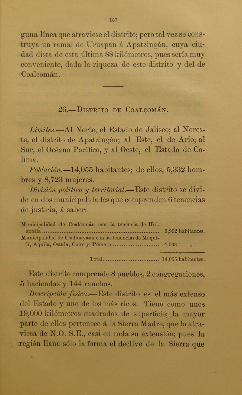guna linca que atraviese el distrito; pero tal vez se cons- truya un ramal de Uruapan á Apatzingán, cuya ciu- dad dista de esta última 88 kilómetros, pues sería muy conveniente, dada la riqueza de este distrito y del de Coalcomán. 26.—Distrito de CoalcomXn. Límites.—Al Norte, el Estado de Jalisco; al Nores- te, el distrito de Apatzingán; al Este, el de Ario; al Sur, el Océano Pacífico, y al Oeste, el Estado de Co- lima. Foliación.—14,055 habitantes; de ellos, 5,332 hom- bres y 8,723 mujeres. División política y territorial.—Este distrito se divi- de en dos municipalidades que comprenden 6 tenencias de justicia, á saber: Municipalidad de Coalcomán con la tenencia de Hui- zontla 9,992 habitantes. Municipalidad de Coahuayana con las tenencias de Maqui- lí, Aquila, Ostula, Coire y Pómaro 4,063 ,, Total 14,055 habitantes. Este distrito comprende 8 pueblos, 2 congregaciones, 5 haciendas y 144 ranchos. Descripción f ísica.—Este distrito es el más extenso del Estado y uno de los más ricos. Tiene como unos 19,000 kilómetros cuadrados de superficie; la mayor parte de ellos pertenece á la Sierra Madre, que lo atra- viesa de N.O. S.E., casi en toda su extensión; pues la región llana sólo la forma el declive de la Sierra que
