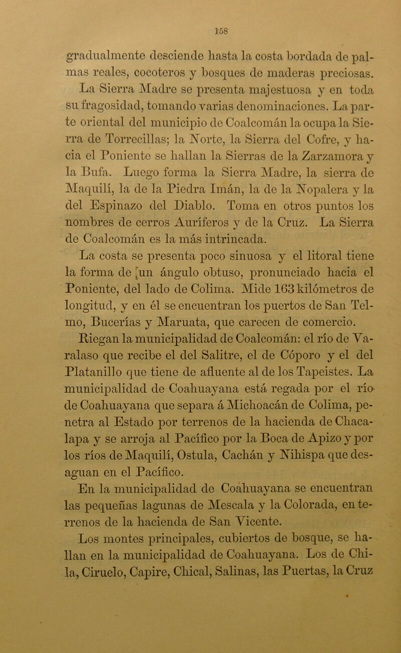 gradualmente desciende hasta la costa bordada de pal- mas reales, cocoteros y bosques de maderas preciosas. La Sierra Madre so presenta majestuosa y en toda su fragosidad, tomando varias denominaciones. La par- te oriental del municipio de Coalcomán la ocupa la Sie- rra de Torrecillas; la Norte, la Sierra del Cofre, y ha- cia el Poniente se hallan la Sierras de la Zarzamora y la Bufa. Luego forma la Sierra Madre, la sierra de Maquilí, la de la Piedra Imán, la de la Nopalera y la del Espinazo del Diablo. Toma en otros puntos los nombres de cerros Auríferos y de la Cruz. La Sierra de Coalcomán es la más intrincada. La costa se presenta poco sinuosa y el litoral tiene la forma de un ángulo obtuso, pronunciado hacia el Poniente, del lado de Colima. Mide 163 kilómetros de longitud, y en él se encuentran los puertos de San Tel- mo, Bucerías y Maniata, que carecen de comercio. Riegan la municipalidad de Coalcomán: el río de Va- ralaso que recibe el del Salitre, el de Cóporo y el del Platanillo que tiene de afluente al de los Tapeistes. La municipalidad de Coahuayana está regada por el río de Coahuayana que separa á Michoacán de Colima, pe- netra al Estado por terrenos de la hacienda de Chaca- lapa y se arroja al Pacífico por la Boca de Apizo y por los ríos de Maquilí, Ostula, Cachán y Nihispa que des- aguan en el Pacífico. En la municipalidad de Coahuayana se encuentran las pequeñas lagunas de Mescala y la Colorada, en te- rrenos de la hacienda de San Vicente. Los montes principales, cubiertos de bosque, se ha- llan en la municipalidad de Coahuayana. Los de Chi- ba, Ciruelo, Capire, Chical, Salinas, las Puertas, la Cruz