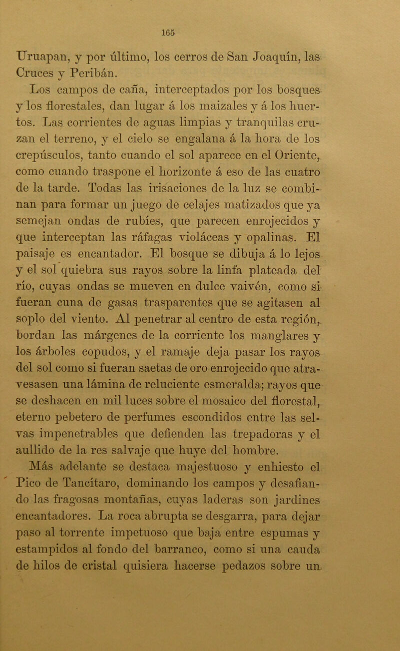 1G5 Uruapan, y por último, los cerros ele San Joaquín, las Cruces y Peribán. Los campos de caña, interceptados por los bosques y los florestales, dan lugar á los maizales y á los huer- tos. Las corrientes de aguas limpias y tranquilas cru- zan el terreno, y el cielo se engalana á la hora de los crepúsculos, tanto cuando el sol aparece en el Oriente, como cuando traspone el horizonte á eso de las cuatro de la tarde. Todas las irisaciones de la luz se combi- nan para formar un juego de celajes matizados que ya semejan ondas de rubíes, que parecen enrojecidos y que interceptan las ráfagas violáceas y opalinas. El paisaje es encantador. El bosque se dibuja á lo lejos y el sol quiebra sus rayos sobre la linfa plateada del río, cuyas ondas se mueven en dulce vaivén, como si fueran cuna de gasas trasparentes que se agitasen al soplo del viento. Al penetrar al centro de esta región, bordan las márgenes de la corriente los manglares y los árboles copudos, y el ramaje deja pasar los rayos del sol como si fueran saetas de oro enrojecido que atra- vesasen una lámina de reluciente esmeralda; rayos que se deshacen en mil luces sobre el mosaico del florestal, eterno pebetero de perfumes escondidos entre las sel- vas impenetrables que defienden las trepadoras y el aullido de la res salvaje que huye del hombre. Más adelante se destaca majestuoso y enhiesto el Pico de Tancítaro, dominando los campos y desafian- do las fragosas montañas, cuyas laderas son jardines encantadores. La roca abrupta se desgarra, para dejar paso al torrente impetuoso que baja entre espumas y estampidos al fondo del barranco, como si una cauda de hilos de cristal quisiera hacerse pedazos sobre un