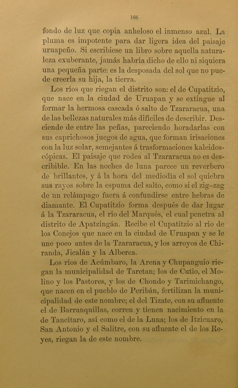 100 fondo de luz que copia anheloso el inmenso azul. La pluma es impotente para dar ligera idea del paisaje uruapeño. Si escribiese un libro sobre aquella natura- leza exuberante, jamás habría dicho de ello ni siquiera una pequeña parte: es la desposada del sol que no pue- de creerla su hija, la tierra. Los ríos que riegan el distrito son: el de Cupatitzio, que nace en la ciudad de Uruapan y se extingue al formar la hermosa cascada ó salto de Tzararacua, una de las bellezas naturales más difíciles de describir. Des- ciende de entre las peñas, pareciendo horadarlas con sus caprichosos juegos de agua, que forman irisaciones con la luz solar, semejantes á trasformaciones kaleidos- cópicas. El paisaje que rodea al Tzararacua no es des- cribible. En las noches de luna parece un reverbero de brillantes, y á la hora del mediodía el sol quiebra sus rayos sobre la espuma del salto, como si el zig-zag de un relámpago fuera á confundirse entre hebras de diamante. El Cupatitzio forma después de dar lugar á la Tzararacua, el río del Marqués, el cual penetra al distrito de Apatzingán. Recibe el Cupatitzio al río de los Conejos que nace en la ciudad de Uruapan y se le une poco antes de la Tzararacua, y los arroyos de Chi- randa, Jicalán y la Alberca. Los ríos de Acúmbaro, la Arena y Chupanguio rie- gan la municipalidad de Taretan; los de Cutio, el Mo- lino y los Pastores, y los de Chondo y Tarimichango, que nacen en el pueblo de Peribán, fertilizan la muni- cipalidad de este nombre; el del Tizate, con su afluente el de Barranquillas, corren y tienen nacimiento en la de Tancítaro, así como el de la Luna; los de Itzícuaro, San Antonio y el Salitre, con su afluente el de los Re- yes, riegan la de este nombre.
