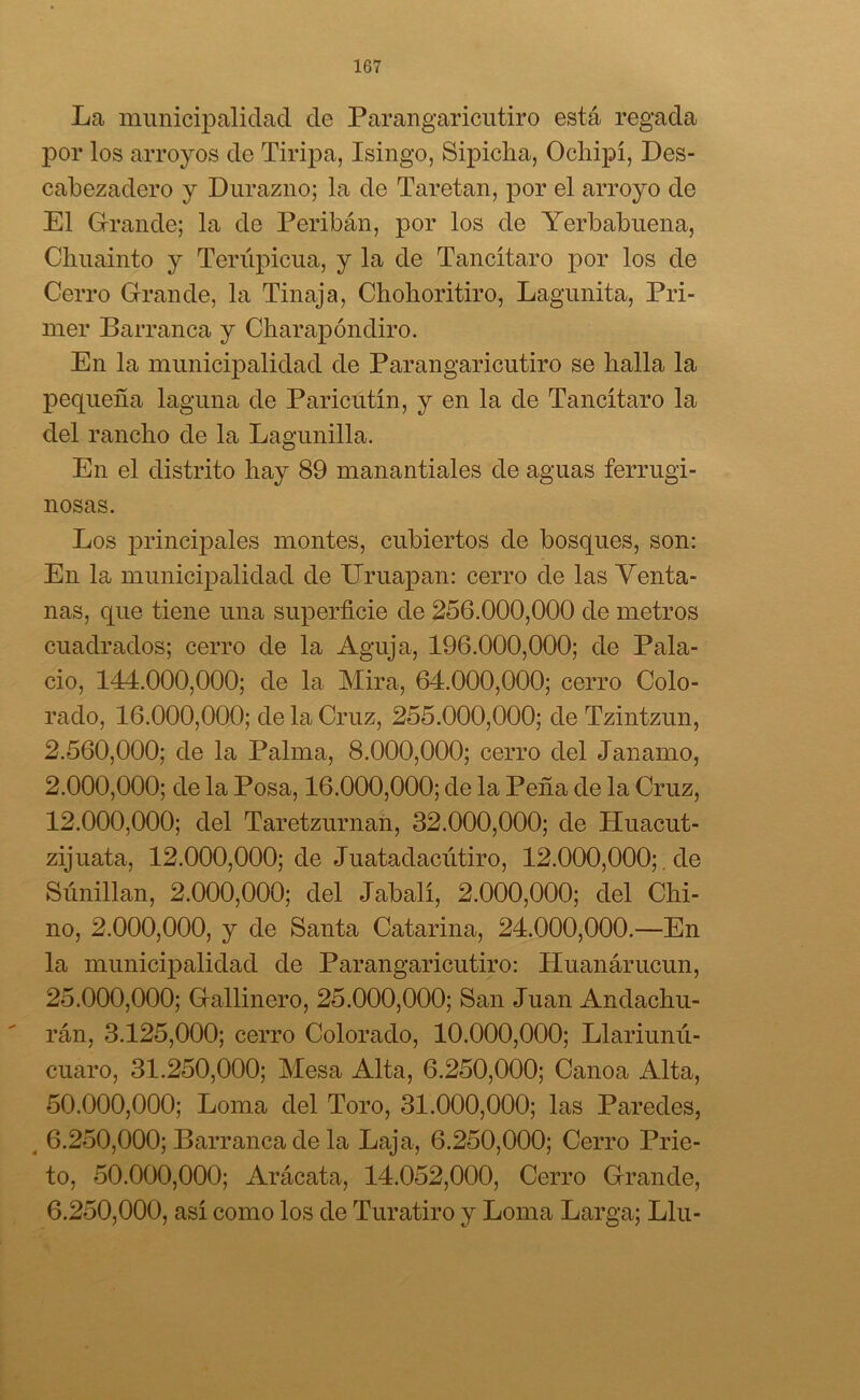 La municipalidad de Parangaricutiro está regada por los arroyos de Tiripa, Isingo, Sipicha, Ocliipí, Des- cabezadero y Durazno; la de Taretan, por el arroyo de El Grande; la de Peribán, por los de Yerbabuena, Cliuainto y Terúpicua, y la de Tancítaro por los de Cerro Grande, la Tinaja, Chohoritiro, Lagunita, Pri- mer Barranca y Charapóndiro. En la municipalidad de Parangaricutiro se halla la pequeña laguna de Paricutín, y en la de Tancítaro la del rancho de la Lagunilla. En el distrito hay 89 manantiales de aguas ferrugi- nosas. Los principales montes, cubiertos de bosques, son: En la municipalidad de TTruapan: cerro de las Venta- nas, que tiene una superficie de 256.000,000 de metros cuadrados; cerro de la Aguja, 196.000,000; de Pala- cio, 144.000,000; de la Mira, 64.000,000; cerro Colo- rado, 16.000,000; de la Cruz, 255.000,000; de Tzintzun, 2.560,000; de la Palma, 8.000,000; cerro del Janamo, 2.000. 000; de la Posa, 16.000,000; de la Peña de la Cruz, 12.000. 000; del Taretzurnan, 32.000,000; de Huacut- zijuata, 12.000,000; de Juatadacútiro, 12.000,000;. de Súnillan, 2.000,000; del Jabalí, 2.000,000; del Chi- no, 2.000,000, y de Santa Catarina, 24.000,000.—En la municipalidad de Parangaricutiro: Huanárucun, 25.000. 000; Gallinero, 25.000,000; San Juan Andachu- rán, 3.125,000; cerro Colorado, 10.000,000; Llariunú- cuaro, 31.250,000; Mesa Alta, 6.250,000; Canoa Alta, 50.000. 000; Loma del Toro, 31.000,000; las Paredes, 6.250,000; Barranca de la Laja, 6.250,000; Cerro Prie- to, 50.000,000; Arácata, 14.052,000, Cerro Grande, 6.250.000, así como los de Turatiro y Loma Larga; Llu-