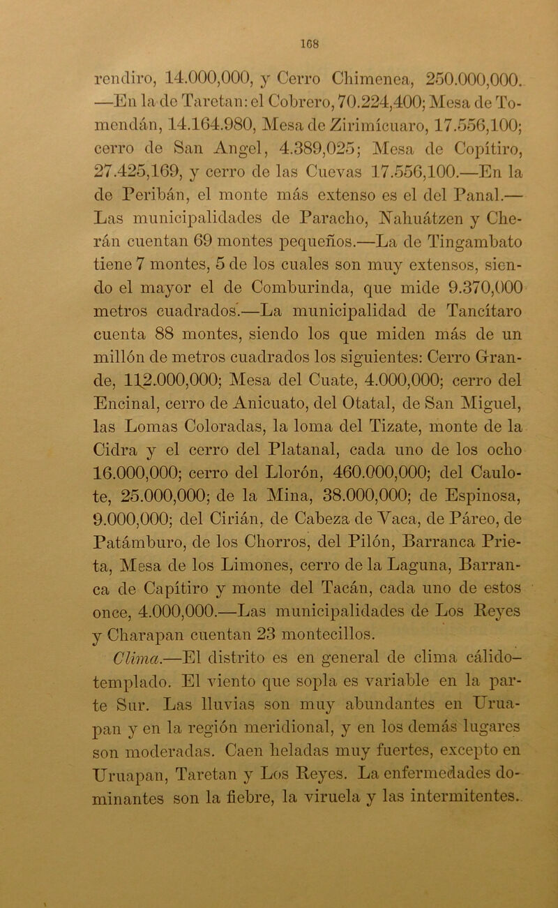 1G8 rendiro, 14.000,000, y Cerro Chimenea, 250.000,000. —En la do Taretan: el Cohrero, 70.224,400; Mesa de To- mendán, 14.164.980, Mesa de Zirimícuaro, 17.556,100; cerro de San Angel, 4.389,025; Mesa de Copítiro, 27.425,169, y cerro de las Cuevas 17.556,100.—En la de Peribán, el monte más extenso es el del Panal.— Las municipalidades de Paracho, ÜNTahuátzen y Che- rán cuentan 69 montes pequeños.—La de Tingambato tiene 7 montes, 5 de los cuales son muy extensos, sien- do el mayor el de Comburinda, que mide 9.370,000 metros cuadrados.—La municipalidad de Tancítaro cuenta 88 montes, siendo los que miden más de un millón de metros cuadrados los siguientes: Cerro Gran- de, 112.000,000; Mesa del Cuate, 4.000,000; cerro del Encinal, cerro de Anicuato, del Otatal, de San Miguel, las Lomas Coloradas, la loma del Tizate, monte de la Cidra y el cerro del Platanal, cada uno de los ocho 16.000. 000; cerro del Llorón, 460.000,000; del Caulo- te, 25.000,000; de la Mina, 38.000,000; de Espinosa, 9.000. 000; del Cirián, de Cabeza de Yaca, de Páreo, de Patámburo, de los Chorros, del Pilón, Barranca Prie- ta, Mesa de los Limones, cerro de la Laguna, Barran- ca de Capí tiro y monte del Tacán, cada uno de estos once, 4.000,000.—Las municipalidades de Los Reyes y Charapan cuentan 23 montecillos. Clima.—El distrito es en general de clima cálido- templado. El viento que sopla es variable en la par- te Sur. Las lluvias son muy abundantes en Urua- pan y en la región meridional, y en los demás lugares son moderadas. Caen heladas muy fuertes, excepto en TTruapan, Taretan y Los Reyes. La enfermedades do- minantes son la fiebre, la viruela y las intermitentes..