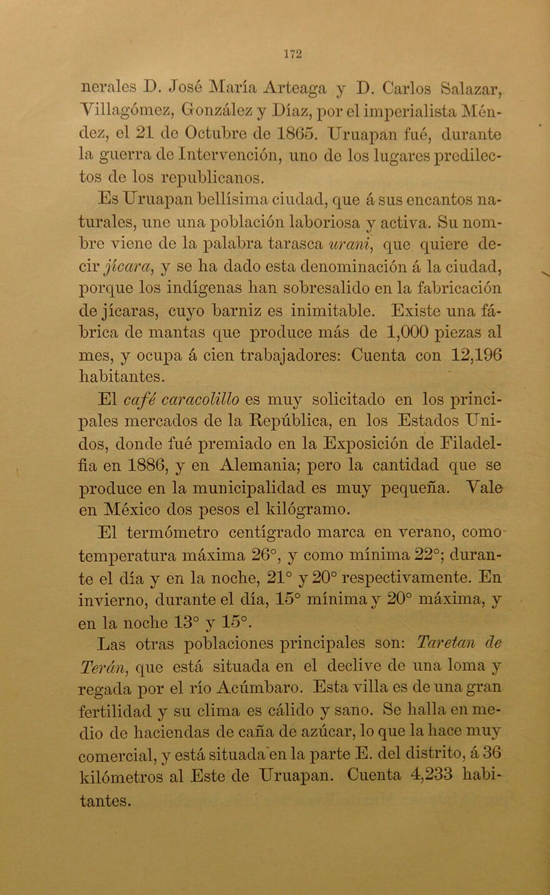 nerales D. José María Arteaga y D. Carlos Salazar, Villagómez, G onzález y Díaz, por el imperialista Mén- dez, el 21 de Octubre de 1865. Uruapan fué, durante la guerra de Intervención, uno de los lugares predilec- tos de los republicanos. Es Uruapan bellísima ciudad, que á sus encantos na- turales, une una población laboriosa y activa. Su nom- bre viene do la palabra tarasca urani, que quiere de- cir ¡jicara, y se ha dado esta denominación á la ciudad, porque los indígenas han sobresalido en la fabricación de jicaras, cuyo barniz es inimitable. Existe una fá- brica de mantas que produce más de 1,000 piezas al mes, y ocupa á cien trabajadores: Cuenta con 12,196 habitantes. El café caracolillo es muy solicitado en los princi- pales mercados de la República, en los Estados Uni- dos, donde fué premiado en la Exposición de Filadel- fia en 1886, y en Alemania; pero la cantidad que se produce en la municipalidad es muy pequeña. Vale en México dos pesos el kilogramo. El termómetro centígrado marca en verano, como temperatura máxima 26°, y como mínima 22°; duran- te el día y en la noche, 21° y 20° respectivamente. En invierno, durante el día, 15° mínima y 20° máxima, y en la noche 13° y 15°. Las otras poblaciones principales son: Taretan de Terán, que está situada en el declive de una loma y regada por el río Acúmbaro. Esta villa es de una gran fertilidad y su clima es cálido y sano. Se halla en me- dio de haciendas de caña de azúcar, lo que la hace muy comercial, y está situada en la parte E. del distrito, á 36 kilómetros al Este de Uruapan. Cuenta 4,233 habi- tantes.