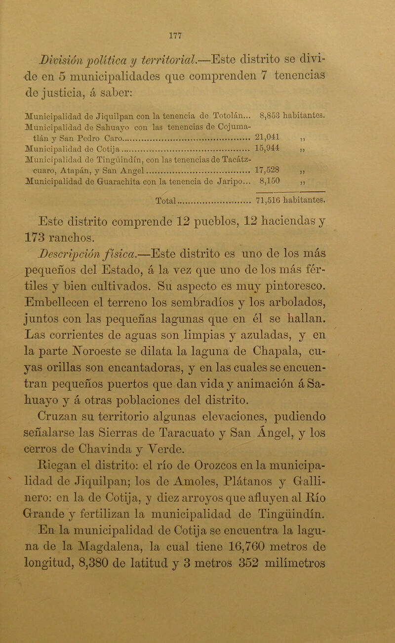 División política y territorial.—Este distrito se divi- de en 5 municipalidades que comprenden 7 tenencias de justicia, á saber: Municipalidad de Jiquilpan con la tenencia de Totolán... 8,853 habitantes. Municipalidad de Sahuayo con las tenencias de Cojuma- tlán y San Pedro Caro 21,041 ,, Municipalidad de Cotija 15,944 ,, Municipalidad de Tingüindín, con las tenencias de Taeátz- cuaro, Atapán, y San Angel 17,528 ,, Municipalidad de Guarachita con la tenencia de Jaripo... 8,150 ,, Total - 71,516 habitantes. Este distrito comprende 12 pueblos, 12 haciendas y 173 ranchos. Descripción f ísica.—Este distrito es uno de los más pequeños del Estado, á la vez que uno de los más fér- tiles y bien cultivados. Su aspecto es muy pintoresco. Embellecen el terreno los sembradíos y los arbolados, juntos con las pequeñas lagunas que en él se hallan. Las corrientes de aguas son limpias y azuladas, y en la parte ISToroeste se dilata la laguna de Chapala, cu- yas orillas son encantadoras, y en las cuales se encuen- tran pequeños puertos que dan vida y animación á Sa- huayo y á otras poblaciones del distrito. Cruzan su territorio algunas elevaciones, pudiendo señalarse las Sierras de Taracuato y San Ángel, y los cerros de Chavinda y Verde. Riegan el distrito: el río de Orozcos en la municipa- lidad de Jiquilpan; los de Amóles, Plátanos y Galli- nero: en la de Cotija, y diez arroyos que afluyen al Río Grande y fertilizan la municipalidad de Tingüindín. En la municipalidad de Cotija se encuentra la lagu- na de la Magdalena, la cual tiene 16,760 metros de longitud, 8,380 do latitud y 3 metros 352 milímetros