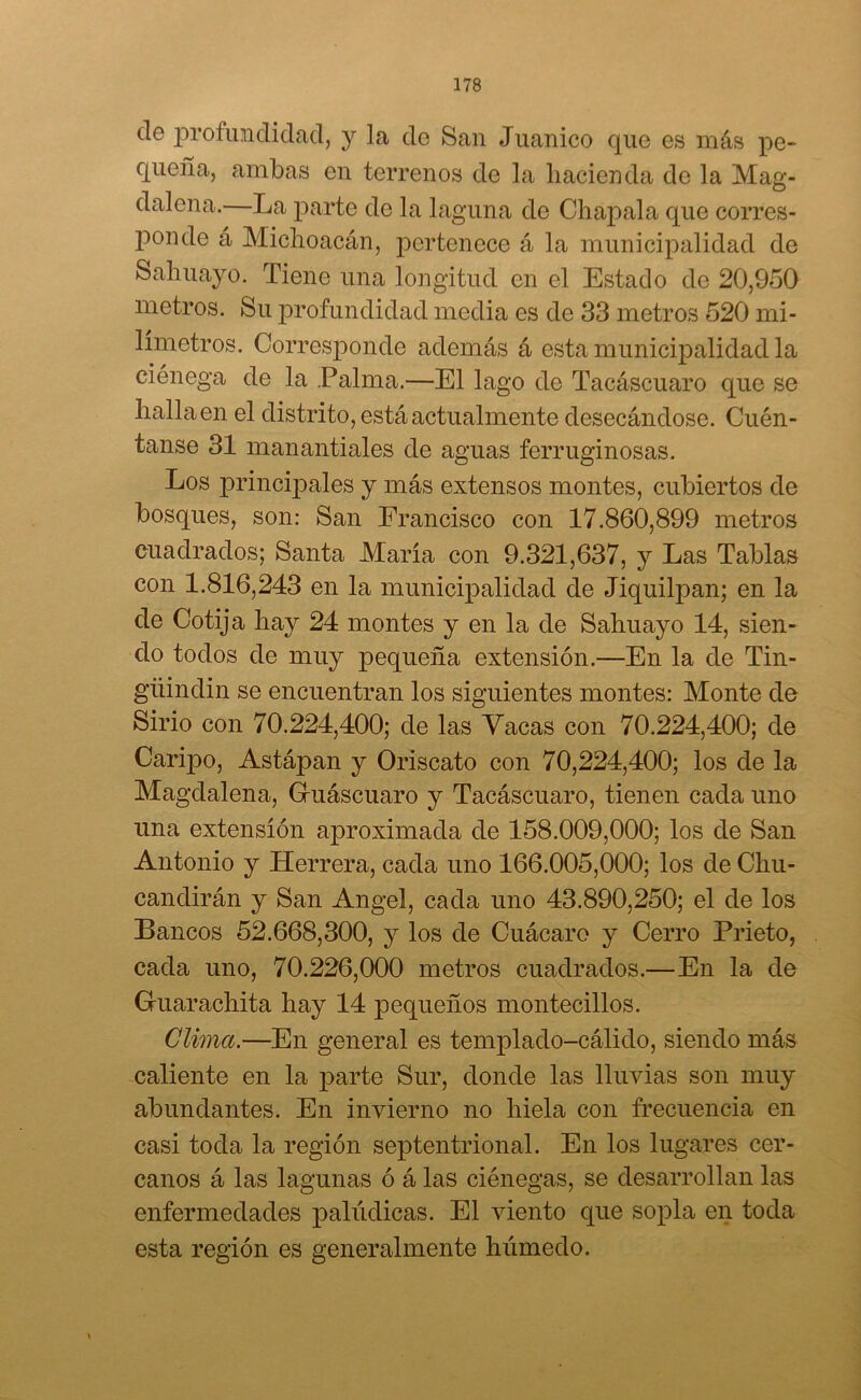 ele profundidad, y la de San Juanico que es más pe- queña, ambas en terrenos de la hacienda de la Mag- dalena.—La parte de la laguna de Chápala que corres- ponde á Michoacán, pertenece á la municipalidad de Sahuayo. Tiene una longitud en el Estado de 20,950 metros. Su profundidad media es de 33 metros 520 mi- límetros. Corresponde además á esta municipalidad la ciénega de la Palma.—El lago de Tacáscuaro que se halla en el distrito, está actualmente desecándose. Cuén- tanse 31 manantiales de aguas ferruginosas. Los principales y más extensos montes, cubiertos de bosques, son: San Francisco con 17.860,899 metros cuadrados; Santa María con 9.321,637, y Las Tablas con 1.816,243 en la municipalidad de Jiquilpan; en la de Cotija hay 24 montes y en la de Sahuayo 14, sien- do todos de muy pequeña extensión.—En la de Tin- güindin se encuentran los siguientes montes: Monte de Sirio con 70.224,400; de las Yacas con 70.224,400; de Caripo, Astápan y Oriscato con 70,224,400; los de la Magdalena, Guáscuaro y Tacáscuaro, tienen cada uno una extensión aproximada de 158.009,000; los de San Antonio y Herrera, cada uno 166.005,000; los de Chu- candirán y San Angel, cada uno 43.890,250; el de los Bancos 52.668,300, y los de Cuácaro y Cerro Prieto, cada uno, 70.226,000 metros cuadrados.—En la de Guarachita hay 14 pequeños montecillos. Clima.—En general es templado-cálido, siendo más caliente en la parte Sur, donde las lluvias son muy abundantes. En invierno no hiela con frecuencia en casi toda la región septentrional. En los lugares cer- canos á las lagunas ó á las ciénegas, se desarrollan las enfermedades palúdicas. El viento que sopla en toda esta región es generalmente húmedo.