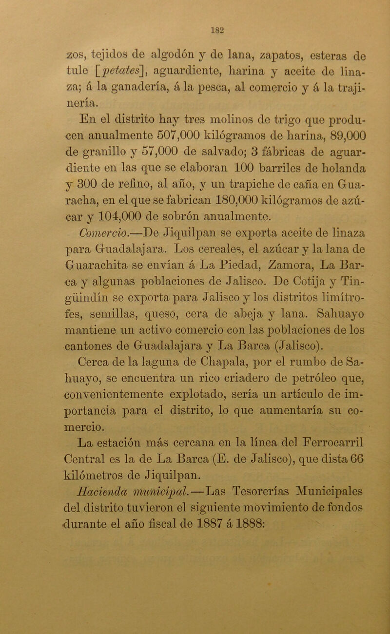 zos, tejidos ele algodón y de lana, zapatos, esteras de tule [petates], aguardiente, harina y aceite de lina- za; á la ganadería, á la pesca, al comercio y á la traji- nería. En el distrito hay tres molinos de trigo que produ- cen anualmente 507,000 kilogramos de harina, 89,000 de granillo y 57,000 de salvado; 3 fábricas ele aguar- cliente en las que se elaboran 100 barriles de holanda y 300 de refino, al año, y un trapiche ele caña en Gua- racha, en el que se fabrican 180,000 kilogramos de azú- car y 101,000 de sobrón anualmente. Comercio.—De Jiquilpan se exporta aceite ele linaza para Gruaclalajara. Los cereales, el azúcar y la lana de Gruarachita se envían á La Piedad, Zamora, La Bar- ca y algunas poblaciones de Jalisco. De Cotija y Tin- güinclín se exporta para Jalisco y los distritos limítro- fes, semillas, queso, cera ele abeja y lana. Sahuayo mantiene un activo comercio con las poblaciones ele los cantones de Gruaelalajara y La Barca (Jalisco). Cerca de la laguna de Chapala, por el rumbo de Sa- huayo, se encuentra un rico criadero ele petróleo que, convenientemente explotado, sería un artículo de im- portancia para el distrito, lo que aumentaría su co- mercio. La estación más cercana en la línea del Ferrocarril Central es la de La Barca (E. de Jalisco), que dista 66 kilómetros de Jiquilpan. Hacienda municipal.—Las Tesorerías Municipales del distrito tuvieron el siguiente movimiento de fondos durante el año fiscal de 1887 á 1888: