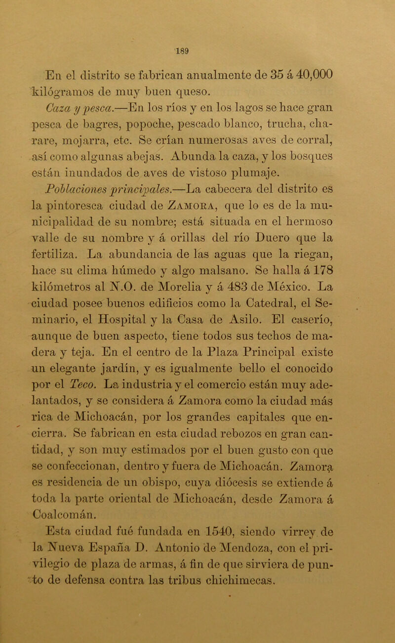 En el distrito se fabrican anualmente de 35 á 40,000 kilogramos de muy buen queso. Caza y pesca.—En los ríos y en los lagos se hace gran pesca de bagres, popoche, pescado blanco, trucha, cha- ñare, mojarra, etc. Se crían numerosas aves de corral, así como algunas abejas. Abunda la caza, y los bosques están inundados de aves de vistoso plumaje. Poblaciones principales.—La cabecera del distrito es la pintoresca ciudad de Zamora, que lo es de la mu- nicipalidad de su nombre; está situada en el hermoso valle de su nombre y á orillas del río Duero que la fertiliza. La abundancia de las aguas que la riegan, hace su clima húmedo y algo malsano. Se halla á 178 kilómetros al H.O. de Morelia y á 483 de México. La ciudad posee buenos edificios como la Catedral, el Se- minario, el Hospital y la Casa de Asilo. El caserío, aunque de buen aspecto, tiene todos sus techos de ma- dera y teja. En el centro de la Plaza Principal existe un elegante jardín, y es igualmente bello el conocido por el Teco. La industria y el comercio están muy ade- lantados, y se considera á Zamora como la ciudad más rica de Michoacán, por los grandes capitales que en- cierra. Se fabrican en esta ciudad rebozos en gran can- tidad, y son muy estimados por el buen gusto con que se confeccionan, dentro y fuera de Michoacán. Zamora es residencia de un obispo, cuya diócesis se extiende á toda la parte oriental de Michoacán, desde Zamora á Coalcomán. Esta ciudad fué fundada en 1540, siendo virrey de la Hueva España D. Antonio de Mendoza, con el pri- vilegio de plaza de armas, á fin de que sirviera de pun- to de defensa contra las tribus cliichimecas.