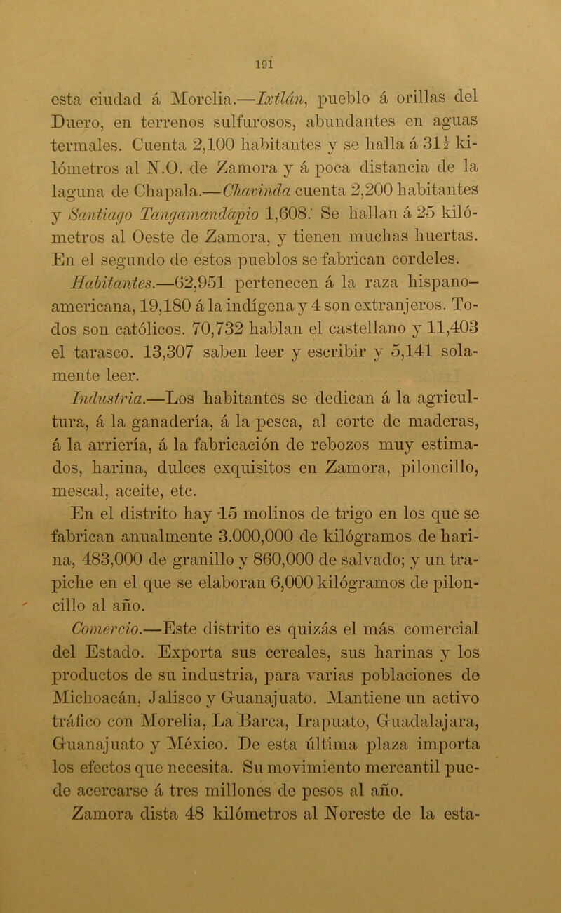 esta ciudad á Morelia.—lailán, pueblo á orillas del Duero, en terrenos sulfurosos, abundantes en aguas termales. Cuenta 2,100 habitantes y se halla á 31 i ki- lómetros al N.O. de Zamora y á poca distancia de la laguna de Chapala.—Chavinda cuenta 2,200 habitantes y Santiago Tangamandap i o 1,608.' Se hallan á 25 kiló- metros al Oeste de Zamora, y tienen muchas huertas. En el segundo de estos pueblos se fabrican cordeles. Habitantes.—62,951 pertenecen á la raza hispano- americana, 19,180 á la indígena y 4 son extranjeros. To- dos son católicos. 70,732 hablan el castellano y 11,403 el tarasco. 13,307 saben leer y escribir y 5,141 sola- mente leer. Industria.—Los habitantes se dedican á la agricul- tura, á la ganadería, á la pesca, al corte de maderas, á la arriería, á la fabricación de rebozos muy estima- dos, harina, dulces exquisitos en Zamora, piloncillo, rnescal, aceite, etc. En el distrito hay 15 molinos de trigo en los que se fabrican anualmente 3.000,000 de kilogramos de hari- na, 483,000 de granillo y 860,000 de salvado; y un tra- piche en el que se elaboran 6,000 kilogramos de pilon- cillo al año. Comercio.—Este distrito es quizás el más comercial del Estado. Exporta sus cereales, sus harinas y los productos de su industria, para varias poblaciones de Michoacán, Jalisco y Gruanajuato. Mantiene un activo tráfico con Morelia, La Barca, Irapuato, Guadalajara, Gruanajuato y México. Do esta última plaza importa los efectos que necesita. Su movimiento mercantil pue- de acercarse á tres millones de pesos al año. Zamora dista 48 kilómetros al Noreste de la esta-
