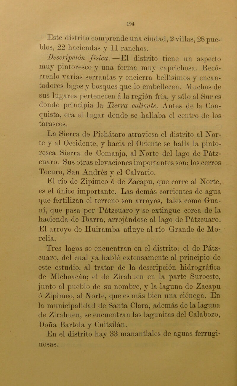 Este distrito comprende una ciudad, 2 villas, 28 pue- blos, 22 haciendas y 11 ranchos. Descripción física.—El distrito tiene un aspecto muy pintoresco y una forma muy caprichosa. Recó- rrenlo varias serranías y encierra bellísimos y encan- tadores lagos y bosques que lo embellecen. Muchos de sus lugares pertenecen á la región fría, y sólo al Sur es donde principia la Tierra caliente. Antes de la Con- quista, era el lugar donde se hallaba el centro de los tarascos. La Sierra de Pichátaro atraviesa el distrito al Nor- te y al Occidente, y hacia el Oriente se halla la pinto- resca Sierra de Comanja, al Norte del lago de Pátz- cuaro. Sus otras elevaciones importantes son: los cerros Tocuro, San Andrés y el Calvario. El río de Zipimeo ó de Zacapu, que corre al Norte, es el único importante. Las demás corrientes de agua que fertilizan el terreno son arroyos, tales como Gua- ní, que pasa por Pátzcuaro y se extingue cerca de la hacienda de Ibarra, arrojándose al lago de Pátzcuaro. El arroyo de Huiramba afluye al río Grande de Mo- relia. Tres lagos se encuentran en el distrito: el de Pátz- cuaro, del cual ya hablé extensamente al principio de este estudio, al tratar de la descripción hidrográfica de Michoacán; el de Zirahuen en la parte Suroeste, junto al pueblo de su nombre, y la laguna de Zacapu ó Zipimeo, al Norte, que es más bien una ciénega. En la municipalidad de Santa Clara, además de la laguna de Zirahuen, se encuentran las lagunitas del Calabozo, Doña Bartola y Cuitzilán. En el distrito hay 33 manantiales de aguas ferrugi- nosas.