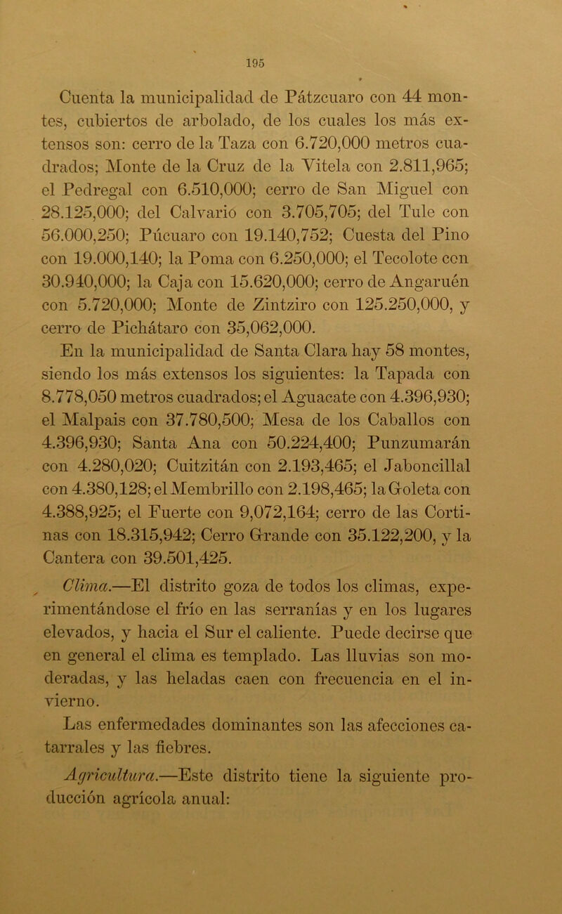 Cuenta la municipalidad de Pátzcuaro con 44 mon- tes, cubiertos de arbolado, de los cuales los más ex- tensos son: cerro de la Taza con 6.720,000 metros cua- drados; Monte de la Cruz de la Vitela con 2.811,965; el Pedregal con 6.510,000; cerro de San Miguel con 28.125,000; del Calvario con 3.705,705; del Tule con 56.000,250; Púcuaro con 19.140,752; Cuesta del Pino con 19.000,140; la Poma con 6.250,000; el Tecolote con 30.940,000; la Caja con 15.620,000; cerro de Angaruén con 5.720,000; Monte de Zintziro con 125.250,000, y cerro de Pichátaro con 35,062,000. En la municipalidad de Santa Clara hay 58 montes, siendo los más extensos los siguientes: la Tapada con 8.778,050 metros cuadrados; el Aguacate con 4.396,930; el Malpais con 37.780,500; Mesa de los Caballos con 4.396,930; Santa Ana con 50.224,400; Punzumarán con 4.280,020; Cuitzitán con 2.193,465; el Jaboncillal con 4.380,128; el Membrillo con 2.198,465; la Goleta con 4.388,925; el Fuerte con 9,072,164; cerro de las Corti- nas con 18.315,942; Cerro Grande con 35.122,200, y la Cantera con 39.501,425. Clima.—El distrito goza de todos los climas, expe- rimentándose el frío en las serranías y en los lugares elevados, y hacia el Sur el caliente. Puede decirse que en general el clima es templado. Las lluvias son mo- deradas, y las heladas caen con frecuencia en el in- vierno. Las enfermedades dominantes son las afecciones ca- tarrales y las fiebres. Agricultura.—Este distrito tiene la siguiente pro- ducción agrícola anual: