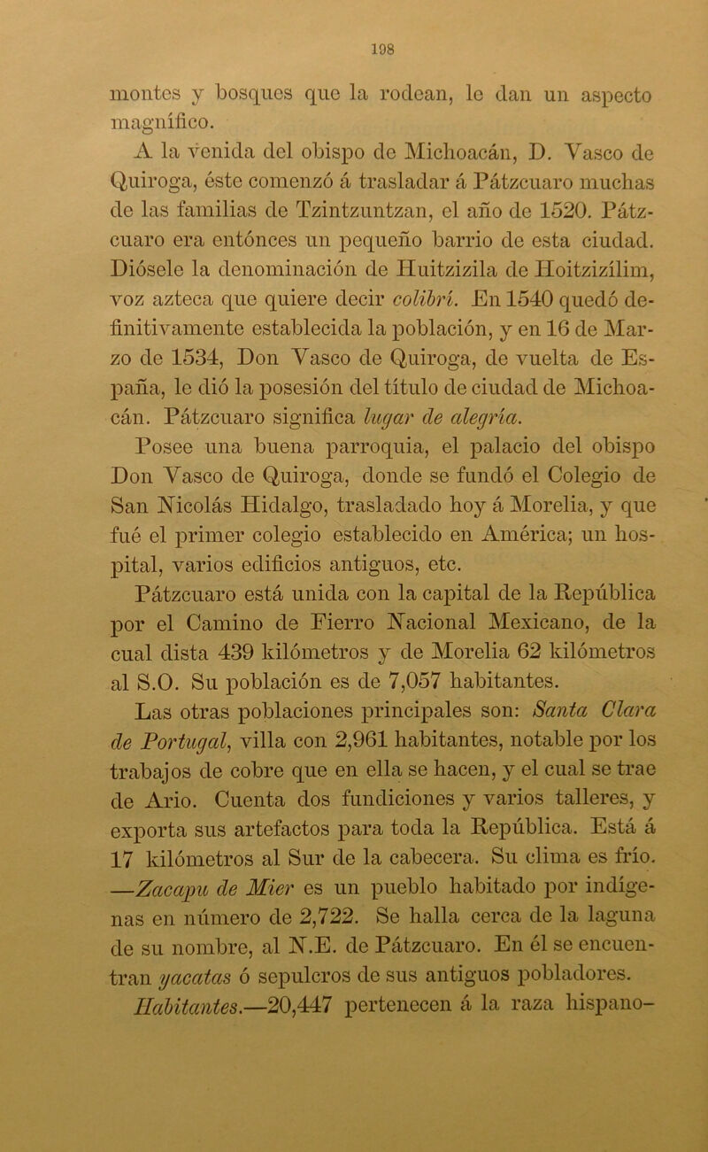 montes y bosques que la rodean, le clan un aspecto magnífico. A la venida del obispo de Michoacán, D. Vasco de Quiroga, éste comenzó á trasladar á Pátzcuaro muchas de las familias de Tzintzuntzan, el año de 1520. Pátz- cuaro era entonces un pequeño barrio de esta ciudad. Diósele la denominación de Huitzizila de Hoitzizílim, voz azteca que quiere decir colibrí. En 1540 quedó de- finitivamente establecida la población, y en 16 de Mar- zo de 1534, Don Vasco de Quiroga, de vuelta de Es- paña, le dio la posesión del título de ciudad de Michoa- cán. Pátzcuaro significa lugar de alegría. Posee una buena parroquia, el palacio del obispo Don Vasco de Quiroga, donde se fundó el Colegio de San Nicolás Hidalgo, trasladado hoy á Morelia, y que fué el primer colegio establecido en América; un hos- pital, varios edificios antiguos, etc. Pátzcuaro está unida con la capital de la República por el Camino de Fierro Nacional Mexicano, de la cual dista 439 kilómetros y de Morelia 62 kilómetros al S.O. Su población es de 7,057 habitantes. Las otras poblaciones principales son: Santa Clara de Portugal, villa con 2,961 habitantes, notable por los trabajos de cobre que en ella se hacen, y el cual se trae de Ario. Cuenta dos fundiciones y varios talleres, y exporta sus artefactos para toda la República. Está á 17 kilómetros al Sur de la cabecera. Su clima es frío. —Zacajpu de Mier es un pueblo habitado por indíge- nas en número de 2,722. Se halla cerca de la laguna de su nombre, al N.E. de Pátzcuaro. En él se encuen- tran yacatcis ó sepulcros de sus antiguos pobladores. Habitantes.—20,447 pertenecen á la raza hispano-