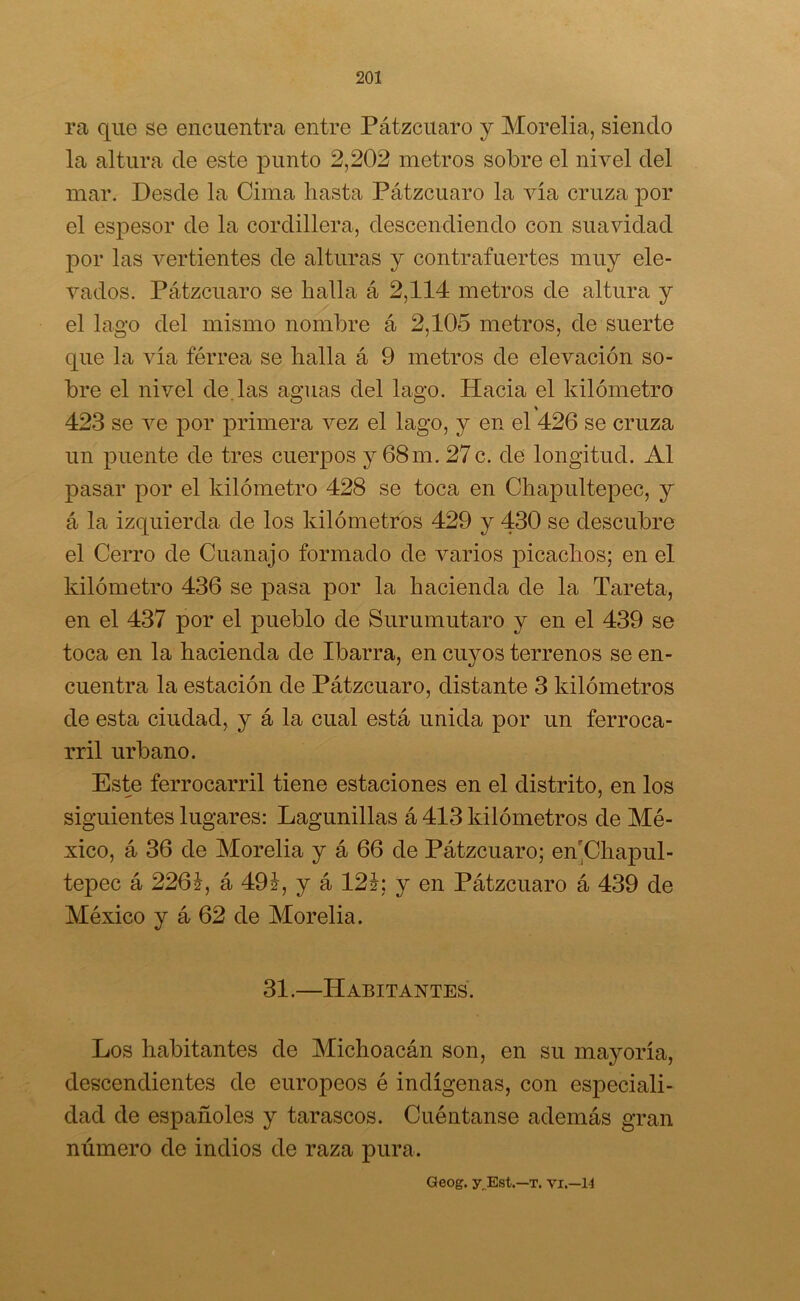 ra que se encuentra entre Pátzcuaro y Morelia, siendo la altura de este punto 2,202 metros sobre el nivel del mar. Desde la Cima hasta Pátzcuaro la vía cruza por el espesor de la cordillera, descendiendo con suavidad por las vertientes de alturas y contrafuertes muy ele- vados. Pátzcuaro se halla á 2,114 metros de altura y el lago del mismo nombre á 2,105 metros, de suerte que la vía férrea se halla á 9 metros de elevación so- bre el nivel de.las aguas del lago. Hacia el kilómetro % 423 se ve por primera vez el lago, y en el 426 se cruza un puente de tres cuerpos y 68m. 27c. de longitud. Al pasar por el kilómetro 428 se toca en Chapultepec, y á la izquierda de los kilómetros 429 y 430 se descubre el Cerro de Cuanajo formado de varios picachos; en el kilómetro 436 se pasa por la hacienda de la Tareta, en el 437 por el pueblo de Surumutaro y en el 439 se toca en la hacienda de Ibarra, en cuyos terrenos se en- cuentra la estación de Pátzcuaro, distante 3 kilómetros de esta ciudad, y á la cual está unida por un ferroca- rril urbano. Este ferrocarril tiene estaciones en el distrito, en los siguientes lugares: Lagunillas á 413 kilómetros de Mé- xico, á 36 de Morelia y á 66 de Pátzcuaro; en'Chapul- tepec á 226?, á 491, y á 121; y en Pátzcuaro á 439 de México y á 62 de Morelia. 31.—Habitantes. Los habitantes de Michoacán son, en su mayoría, descendientes de europeos é indígenas, con especiali- dad de españoles y tarascos. Cuéntanse además gran número de indios de raza pura. Geog. y Est.—t. vi.—14