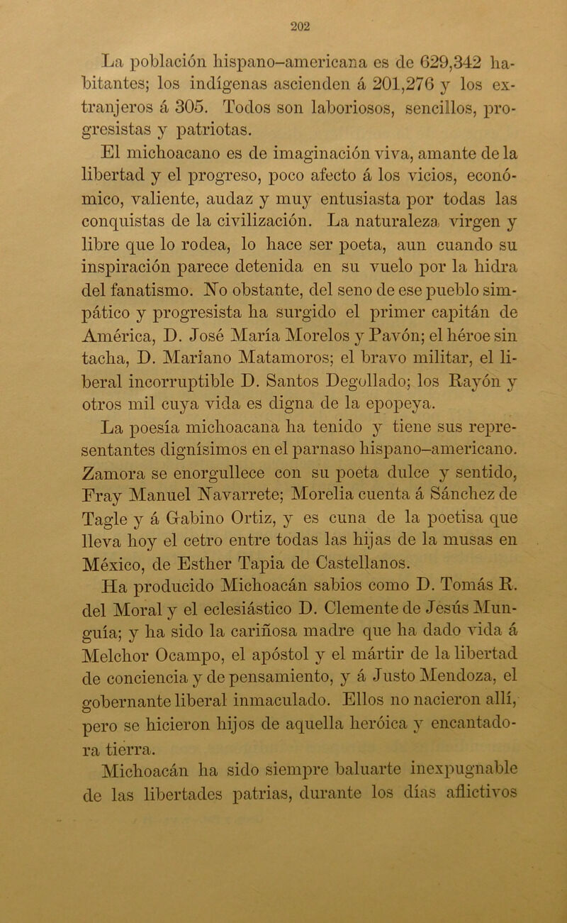 La población hispano-americana es de 629,342 ha- bitantes; los indígenas ascienden á 201,276 y los ex- tranjeros á 305. Todos son laboriosos, sencillos, pro- gresistas y patriotas. El michoacano es de imaginación viva, amante de la libertad y el progreso, poco afecto á los vicios, econó- mico, valiente, audaz y muy entusiasta por todas las conquistas de la civilización. La naturaleza virgen y libre que lo rodea, lo hace ser poeta, aun cuando su inspiración parece detenida en su vuelo por la hidra del fanatismo. JNTo obstante, del seno de ese pueblo sim- pático y progresista ha surgido el primer capitán de América, D. José María Morelos y Pavón; el héroe sin tacha, D. Mariano Matamoros; el bravo militar, el li- beral incorruptible D. Santos Degollado; los Rayón y otros mil cuya vida es digna de la epopeya. La poesía michoacana ha tenido y tiene sus repre- sentantes dignísimos en el parnaso hispano-americano. Zamora se enorgullece con su poeta dulce y sentido, Fray Manuel Navarrete; Morelia cuenta á Sánchez de Tagle y á Gabino Ortiz, y es cuna de la poetisa que lleva hoy el cetro entre todas las hijas de la musas en México, de Esther Tapia de Castellanos. Ha producido Michoacán sabios como D. Tomás R. del Moral y el eclesiástico D. Clemente de Jesús Mun- guía; y ha sido la cariñosa madre que ha dado vida á Melchor Ocampo, el apóstol y el mártir de la libertad de conciencia y de pensamiento, y á Justo Mendoza, el gobernante liberal inmaculado. Ellos no nacieron allí, O pero se hicieron hijos de aquella heroica y encantado- ra tierra. Michoacán ha sido siempre baluarte inexpugnable de las libertades patrias, durante los días aflictivos