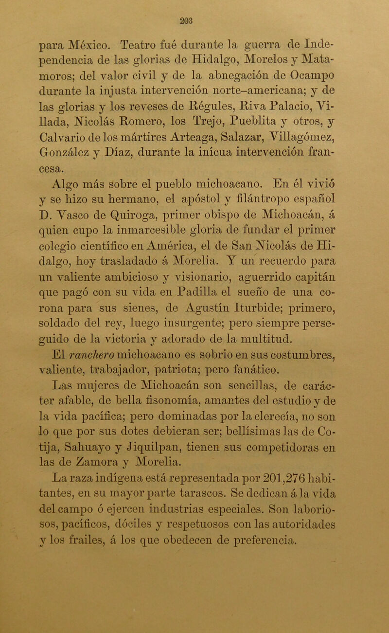 para México. Teatro fué durante la guerra de Inde- pendencia de las glorias de Hidalgo, Morelos y Mata- moros; del valor civil y de la abnegación de Ocampo durante la injusta intervención norte-americana; y de las glorias y los reveses de Regules, Riva Palacio, Vi- llada, Nicolás Romero, los Trejo, Pueblita y otros, y Calvario de los mártires Arteaga, Salazar, Villagómez, G-onzález y Díaz, durante la inicua intervención fran- cesa. Algo más sobre el pueblo michoacano. En él vivió y se hizo su hermano, el apóstol y filántropo español D. Vasco de Quiroga, primer obispo de Michoacán, á quien cupo la inmarcesible gloria de fundar el primer colegio científico en América, el de San Nicolás de Hi- dalgo, hoy trasladado á Morelia. Y un recuerdo para un valiente ambicioso y visionario, aguerrido capitán que pagó con su vida en Padilla el sueño de una co- rona para sus sienes, de Agustín Iturbide; primero, soldado del rey, luego insurgente; pero siempre perse- guido de la victoria y adorado de la multitud. El ranchero michoacano es sobrio en sus costumbres, valiente, trabajador, patriota; pero fanático. Las mujeres de Michoacán son sencillas, de carác- ter afable, de bella fisonomía, amantes del estudio y de la vida pacífica; pero dominadas por la clerecía, no son lo que por sus dotes debieran ser; bellísimas las de Co- tija, Sahuayo y Jiquilpan, tienen sus competidoras en las de Zamora y Morelia. La raza indígena está representada por 201,276 habi- tantes, en su mayor parte tarascos. Se dedican á la vida del campo ó ejercen industrias especiales. Son laborio- sos, pacíficos, dóciles y respetuosos con las autoridades y los frailes, á los que obedecen de preferencia.