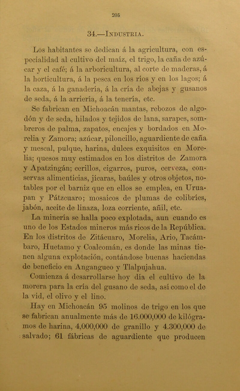 34.—Industria. Los habitantes se dedican á la agricultura, con es- pecialidad al cultivo del maíz, el trigo, la caña de azú- car y el café; á la arboricultura, al corte de maderas, á la horticultura, á la pesca en los ríos y en los lagos; á la caza, á la ganadería, á la cría de abejas y gusanos de seda, á la arriería, á la tenería, etc. Se fabrican en Michoacán mantas, rebozos de algo- dón y de seda, hilados y tejidos de lana, sarapes, som- breros de palma, zapatos, encajes y bordados en Mo- relia y Zamora; azúcar, piloncillo, aguardiente de caña y rnescal, pulque, harina, dulces exquisitos en More- lía; quesos muy estimados en los distritos de Zamora y Apatzingán; cerillos, cigarros, puros, cerveza, con- servas alimenticias, jicaras, baúles y otros objetos, no- tables por el barniz que en ellos se emplea, en Urua- pan y Pátzcuaro; mosaicos de plumas de colibríes, jabón, aceite de linaza, loza corriente, añil, etc. La minería se halla poco explotada, aun cuando es uno de los Estados mineros más ricos de la República. En los distritos de Zitácuaro, Morelia, Ario, Tacám- baro, Huetamo v Coalcomán, es donde las minas tie- nen alguna explotación, contándose buenas haciendas de beneficio en Angangueo y Tlalpujahua. Comienza á desarrollarse hoy día el cultivo de la morera piara la cría del gusano de seda, así como el de la vid, el olivo y el lino. Hay en Michoacán 9o molinos de trigo en los que se fabrican anualmente más de 16.000,000 de kilogra- mos de harina, 4,000,000 de granillo y 4.300,000 de salvado; 61 fábricas de aguardiente que producen