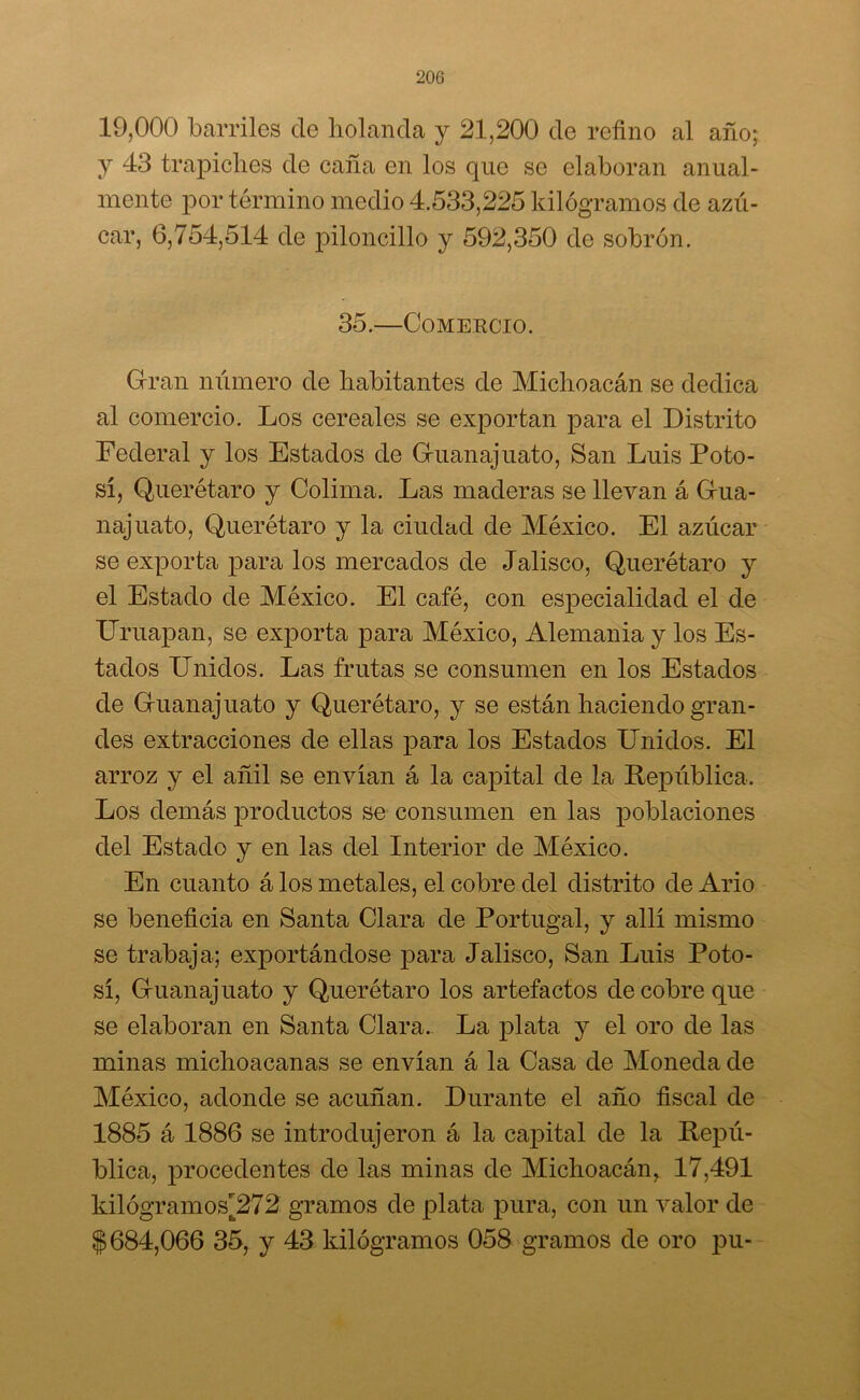 200 19,000 barriles de holanda y 21,200 de refino al año; y 43 trapiches de caña en los que se elaboran anual- mente por término medio 4.533,225 kilogramos de azú- car, 6,754,514 de piloncillo y 592,350 de sobren. 35.—Comercio. Gran número de habitantes de Michoacán se dedica al comercio. Los cereales se exportan para el Distrito Federal y los Estados de Guanajuato, San Luis Poto- sí, Querétaro y Colima. Las maderas se llevan á Gua- najuato, Querétaro y la ciudad de México. El azúcar se exporta para los mercados de Jalisco, Querétaro y el Estado de México. El café, con especialidad el de Uruapan, se exjiorta para México, Alemania y los Es- tados Unidos. Las frutas se consumen en los Estados de Guanajuato y Querétaro, y se están haciendo gran- des extracciones de ellas para los Estados Unidos. El arroz y el añil se envían á la capital de la República. Los demás productos se consumen en las poblaciones del Estado y en las del Interior de México. En cuanto á los metales, el cobre del distrito de Ario se beneficia en Santa Clara de Portugal, y allí mismo se trabaja; exportándose para Jalisco, San Luis Poto- sí, Guanajuato y Querétaro los artefactos de cobre que se elaboran en Santa Clara.. La plata y el oro de las minas michoacanas se envían á la Casa de Moneda de México, adonde se acuñan. Durante el año fiscal de 1885 á 1886 se introdujeron á la capital de la Repú- blica, procedentes de las minas de Michoacán,. 17,491 kilógramos¡272 gramos de plata pura, con un valor de $684,066 35, y 43 kilogramos 058 gramos de oro pu-