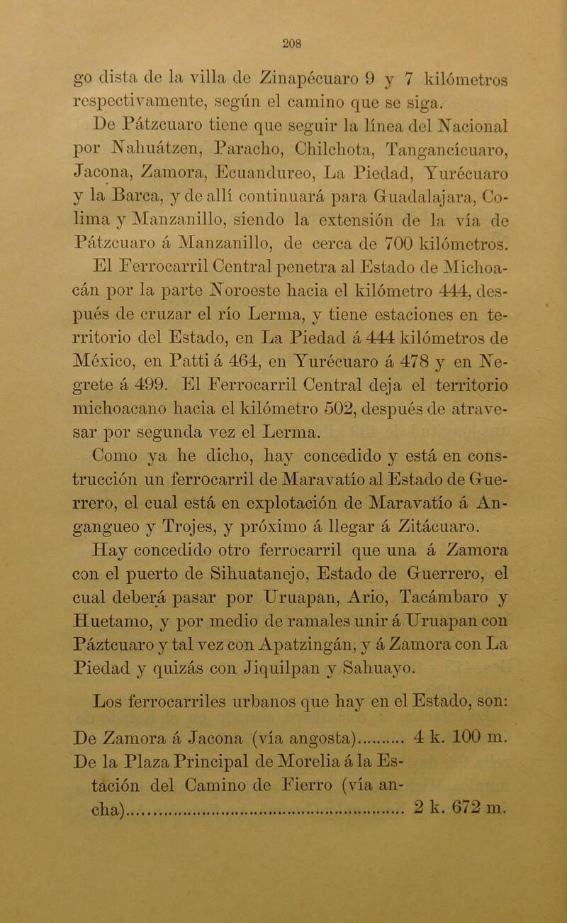 go dista do la villa de Zinapécuaro 9 y 7 kilómetros respectivamente, según el camino que se siga. Do Pátzcuaro tiene que seguir la linea del Nacional por Nahuátzen, Paracho, Chilchota, Tangancícuaro, Jacona, Zamora, Ecuandureo, La Piedad, Yurécuaro y la Barca, y de allí continuará para Guadalajara, Co- lima y Manzanillo, siendo la extensión de la vía de Pátzcuaro á Manzanillo, de cerca de 700 kilómetros. El Ferrocarril Central penetra al Estado de Michoa- cán por la parte Noroeste hacia el kilómetro 444, des- pués de cruzar el río Berma, y tiene estaciones en te- rritorio del Estado, en La Piedad á 444 kilómetros de México, en Pattiá 464, en Yurécuaro á 478 y en Ne- grete á 499. El Ferrocarril Central deja el territorio michoacano hacia el kilómetro 502, después de atrave- sar por segunda vez el Lerma. Corno ya he dicho, hay concedido y está en cons- trucción un ferrocarril de Maravatío al Estado de Gue- rrero, el cual está en explotación de Maravatío á An- gangueo y Trojes, y próximo á llegar á Zitácuaro. Hay concedido otro ferrocarril que una á Zamora con el puerto de Sihuatanejo, Estado de Guerrero, el cual deberá pasar por Uruapan, Ario, Tacámbaro y Huetamo, y por medio de ramales unir á Uruapan con Páztcuaro y tal vez con Apatzingán, y á Zamora con La Piedad y quizás con Jiquilpan y Sahuayo. Los ferrocarriles urbanos que hay en el Estado, son: De Zamora á Jacona (vía angosta) 4 k. 100 m. De la Plaza Principal de Morelia á la Es- tación del Camino de Fierro (vía an- cha) 2 k. 672 m.