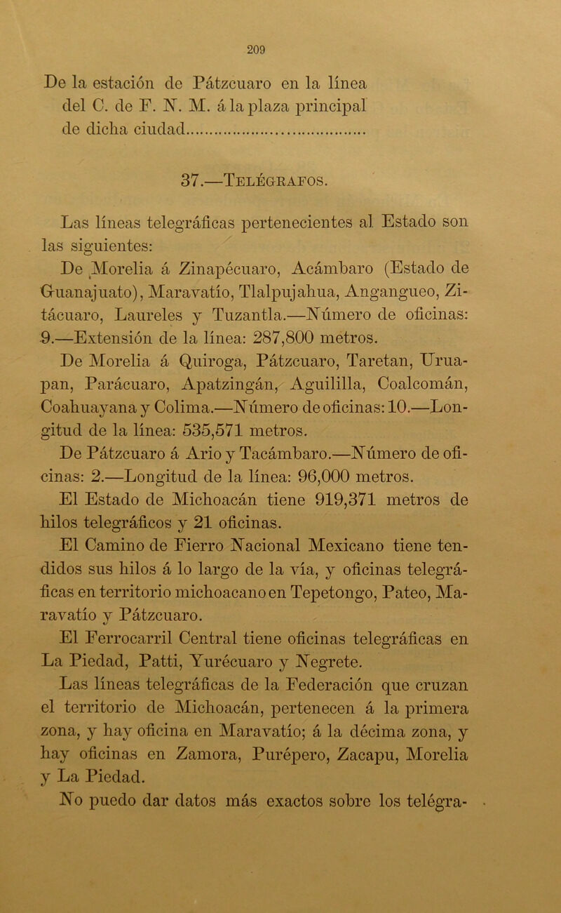 De la estación de Pátzcuaro en la línea del C. de F. N. M. á la plaza principal de dicha ciudad 37.—Telégrafos. Las líneas telegráficas pertenecientes al Estado son las siguientes: De .Morelia á Zinapécuaro, Acámbaro (Estado de G-uanajuato), Maravatío, Tlalpujahua, Angangueo, Zi- tácuaro, Laureles y Tuzan tía.—Alimero de oficinas: 9.—Extensión de la línea: 287,800 metros. De Morelia á Quiroga, Pátzcuaro, Taretan, Enla- pan, Parácuaro, Apatzingán, Aguililla, Coalcomán, Coahuayana y Colima.—Número de oficinas: 10.—Lon- gitud de la línea: 535,571 metros. De Pátzcuaro á Ario y Tacámbaro.—Número de ofi- cinas: 2.—Longitud de la línea: 96,000 metros. El Estado de Michoacán tiene 919,371 metros de hilos telegráficos y 21 oficinas. El Camino de Fierro Nacional Mexicano tiene ten- didos sus hilos á lo largo de la vía, y oficinas telegrá- ficas en territorio michoacanoen Tepetongo, Pateo, Ma- ravatío v Pátzcuaro. «/ El Ferrocarril Central tiene oficinas telegráficas en La Piedad, Patti, Yurécuaro y Negrete. Las líneas telegráficas de la Federación que cruzan el territorio de Michoacán, pertenecen á la primera zona, y hay oficina en Maravatío; á la décima zona, y hay oficinas en Zamora, Purépero, Zacapu, Morelia y La Piedad. No puedo dar datos más exactos sobre los telégra-