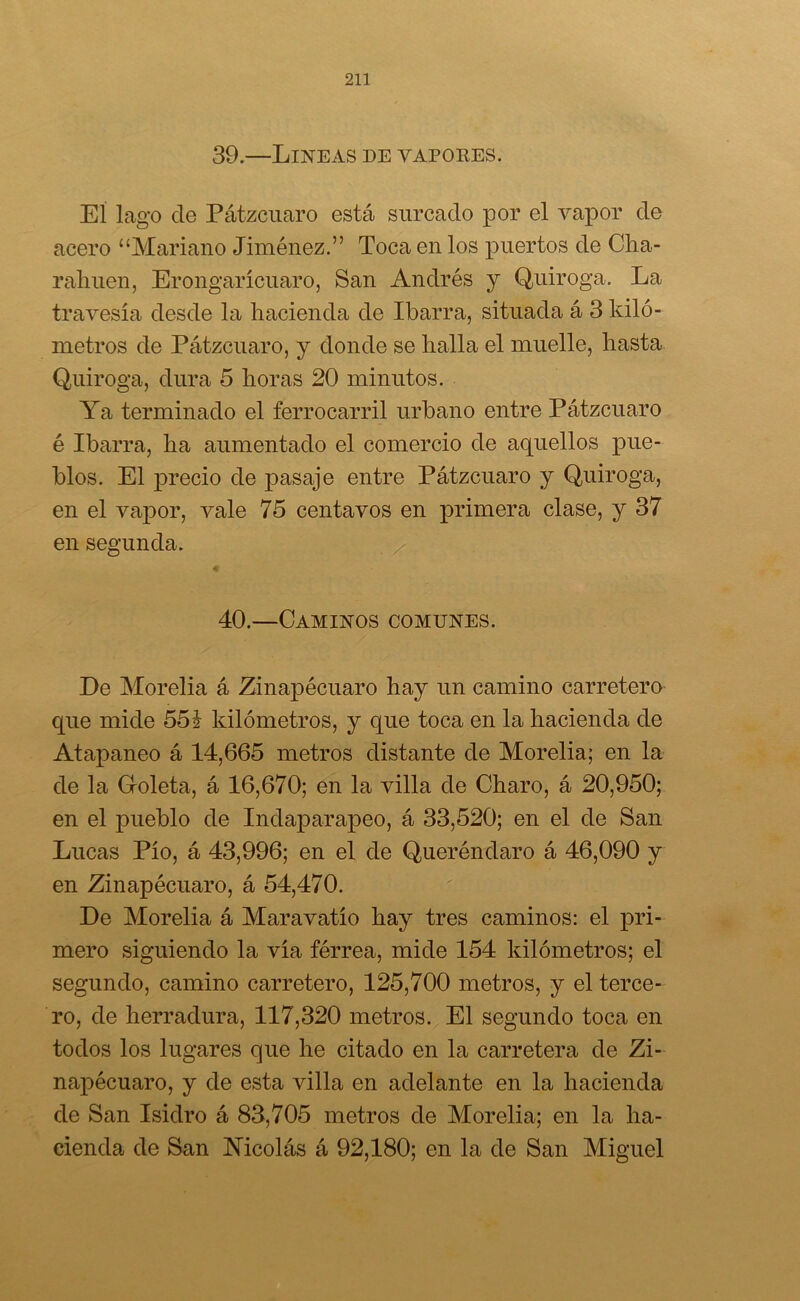 39.—Lineas de vapores. El lago de Pátzcuaro está surcado por el vapor de acero “Mariano Jiménez.” Toca en los puertos de Cha- rahuen, Erongarícuaro, San Andrés y Quiroga. La travesía desde la hacienda de Ibarra, situada á 3 kiló- metros de Pátzcuaro, y donde se halla el muelle, hasta Quiroga, dura 5 horas 20 minutos. Ya terminado el ferrocarril urbano entre Pátzcuaro é Ibarra, ha aumentado el comercio de aquellos pue- blos. El precio de pasaje entre Pátzcuaro y Quiroga, en el vapor, vale 75 centavos en primera clase, y 37 en segunda. 40.—Caminos comunes. De Morelia á Zinapécuaro hay un camino carretero que mide 55 i kilómetros, y que toca en la hacienda de Atapaneo á 14,665 metros distante de Morelia; en la de la G-oleta, á 16,670; en la villa de Charo, á 20,950; en el pueblo de Indaparapeo, á 33,520; en el de San Lucas Pío, á 43,996; en el de Queréndaro á 46,090 y en Zinapécuaro, á 54,470. De Morelia á Maravatío hay tres caminos: el pri- mero siguiendo la vía férrea, mide 154 kilómetros; el segundo, camino carretero, 125,700 metros, y el terce- ro, de herradura, 117,320 metros. El segundo toca en todos los lugares que he citado en la carretera de Zi- napécuaro, y de esta villa en adelante en la hacienda de San Isidro á 83,705 metros de Morelia; en la ha- cienda de San Nicolás á 92,180; en la de San Miguel