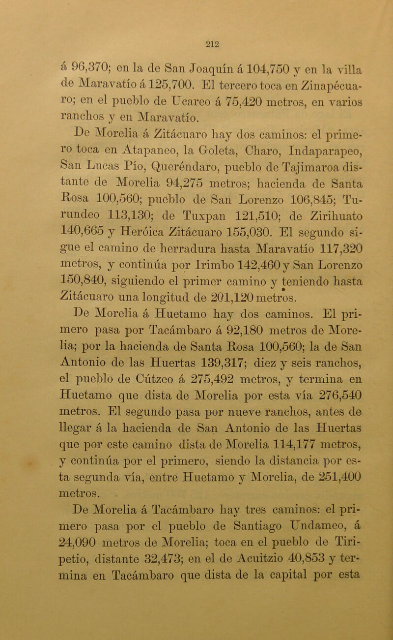 á 96,3/0; en la de San Joaquín á 104,750 y en la villa de Maravatío á 125,700. El tercero toca en Zinapécua- ro; en el pueblo de Ucareo á 75,420 metros, en varios ranchos y en Maravatío. De Morelia á Zitácuaro hay dos caminos: el prime- ro toca en Atapaneo, la Groleta, Charo, Indaparapeo, San Lucas Pío, Queréndaro, pueblo de Tajimaroa dis- tante de Morelia 94,275 metros; hacienda de Santa Rosa 100,560; pueblo de San Lorenzo 106,845; Tu- rundeo 113,130; de Tuxpan 121,510; de Zirihuato 140,665 y Heroica Zitácuaro 155,030. El segundo si- gue el camino de herradura hasta Maravatío 117,320 metros, y continúa por Irirnbo 142,460 y San Lorenzo 150,840, siguiendo el primer camino y teniendo hasta Zitácuaro una longitud de 201,120 metros. He Morelia á Huetamo hay dos caminos. El pri- mero pasa por Tacámbaro á 92,180 metros de More- lia; por la hacienda de Santa Rosa 100,560; la de San Antonio de las Huertas 139,317; diez y seis ranchos, el qmeblo de Cútzeo á 275,492 metros, y termina en Huetamo que dista de Morelia por esta vía 276,540 metros. El segundo pasa por nueve ranchos, antes de llegar á la hacienda de San Antonio de las Huertas que por este camino dista de Morelia 114,177 metros, y continúa por el primero, siendo la distancia por es- ta segunda vía, entre Huetamo y Morelia, de 251,400 metros. De Morelia á Tacámbaro hay tres caminos: el pri- mero pasa por el pueblo de Santiago LTndameo, á 24,090 metros de Morelia; toca en el pueblo de Tiri- petio, distante 32,473; en el de Acuitzio 40,853 y ter- mina en Tacámbaro que dista de la capital por esta