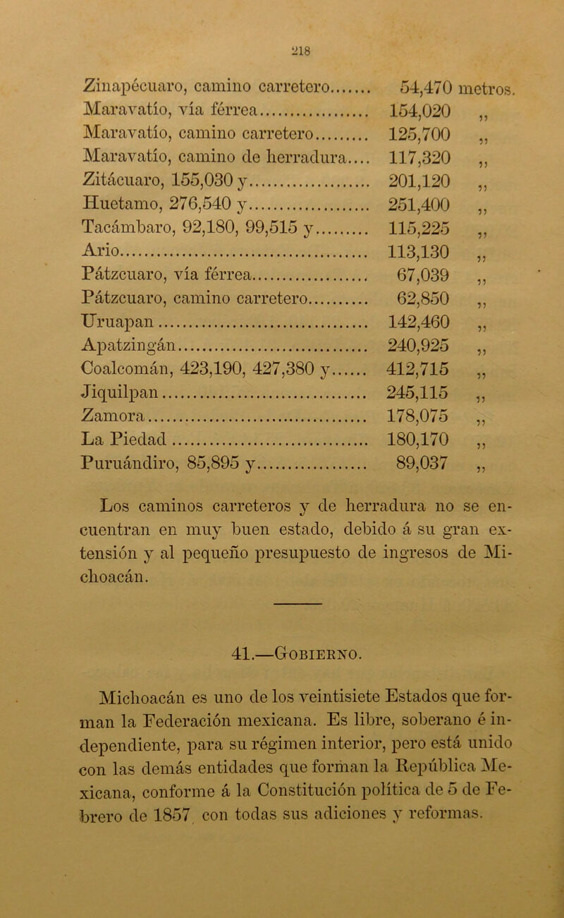 Zinapécuaro, camino carretero 54,470 metros. Maravatío, vía férrea 154,020 ,, Maravatío, camino carretero 125,700 7 7 7 Maravatío, camino de herradura.... 117,320 ,, Zitácuaro, 155,030 y 201,120 ,, Huetamo, 276,540 y 251,400 ,, Tacámbaro, 92,180, 99,515 y 115,225 ,, Ario 113,130 „ Pátzcuaro, vía férrea 67,039 ,, Pátzcuaro, camino carretero 62,850 ,, Uruapan 142,460 „ Apatzingán 240,925 ,, Ooalcomán, 423,190, 427,380 y 412,715 ,, Jiquilpan 245,115 „ Zamora 178,075 ,, La Piedad 180,170 ,, Puruándiro, 85,895 y 89,037 „ Los caminos carreteros y de herradura no se en- cuentran en muy buen estado, debido á su gran ex- tensión y al pequeño presupuesto de ingresos de Mi- choacán. 41.—Gobierno. Michoacán es uno de los veintisiete Estados que for- man la Federación mexicana. Es libre, soberano é in- dependiente, para su régimen interior, pero está unido con las demás entidades que forman la República Me- xicana, conforme á la Constitución política de 5 de Fe- brero de 1857 con todas sus adiciones y reformas.