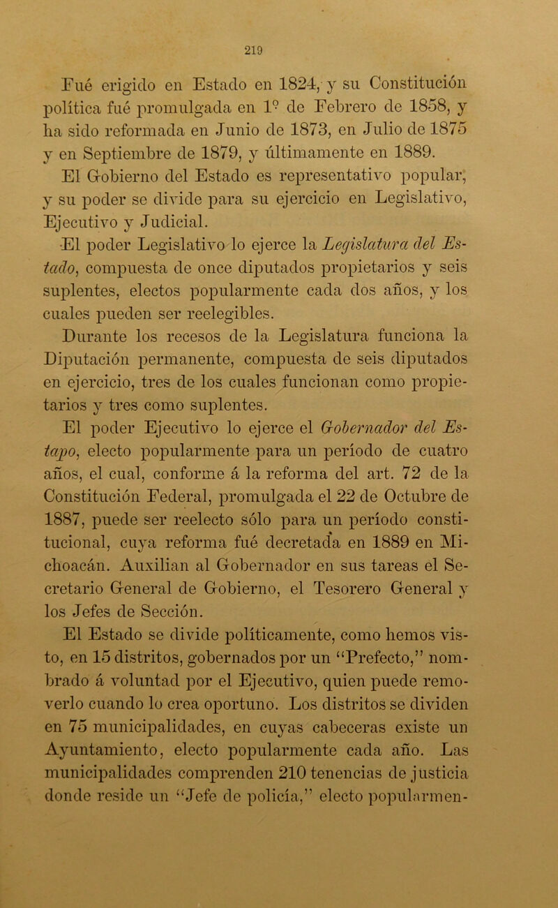 Eué erigido en Estado en 1824, y su Constitución política fué promulgada en l9 de Febrero de 1858, y ha sido reformada en Junio de 1873, en Julio de 1875 y en Septiembre de 1879, y últimamente en 1889. El Gobierno del Estado es representativo popular, y su poder se divide para su ejercicio en Legislativo, Ejecutivo y Judicial. El poder Legislativo lo ejerce la Legislatura del Es- tado, compuesta de once diputados propietarios y seis suplentes, electos popularmente cada dos años, y los cuales pueden ser reelegibles. Durante los recesos de la Legislatura funciona la Diputación permanente, compuesta de seis diputados en ejercicio, tres de los cuales funcionan como propie- tarios y tres como suplentes. El poder Ejecutivo lo ejerce el Gobernador del Es- tajeo, electo popularmente para un período de cuatro años, el cual, conforme á la reforma del art. 72 de la Constitución Federal, promulgada el 22 de Octubre de 1887, puede ser reelecto sólo para un período consti- tucional, cuya reforma fué decretad'a en 1889 en Mi- choacán. Auxilian al Gobernador en sus tareas el Se- cretario General de Gobierno, el Tesorero General y los Jefes de Sección. El Estado se divide políticamente, como hemos vis- to, en 15 distritos, gobernados por un “Prefecto,” nom- brado á voluntad por el Ejecutivo, quien puede remo- verlo cuando lo crea oportuno. Los distritos se dividen en 75 municipalidades, en cuyas cabeceras existe un Ayuntamiento, electo popularmente cada año. Las municipalidades comprenden 210 tenencias de justicia donde reside un “Jefe de policía,” electo populnrmen-