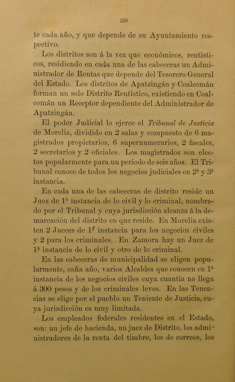 te cada año, y que depende de su Ayuntamiento res- pectivo. Los distritos son á la vez que económicos, rentísti- cos, residiendo en cada una de las cabeceras un Admi- nistrador de Rentas que depende del Tesorero Greneral del Estado. Los distritos de Apatzingán y Coalcomán forman un solo Distrito Rentístico, existiendo en Coal- comán un Receptor dependiente del Administrador de Apatzingán. El poder Judicial lo ejerce el Tribunal de Justicia de Morelia, dividido en 2 salas y compuesto de 6 ma- gistrados propietarios, 6 supernumerarios, 2 fiscales, 2 secretarios y 2 oficiales. Los magistrados son elec- tos popularmente para un período de seis años. El Tri- bunal conoce de todos los negocios judiciales en 2* y 3* instancia. En cada una de las cabeceras de distrito reside un Juez de D instancia de lo civil y lo criminal, nombra- do por el Tribunal y cuya jurisdicción alcanza á la de- marcación del distrito en que reside. En Morelia exis- ten 2 Jueces de 1* instancia para los negocios civiles y 2 para los criminales. En Zamora hay un Juez de D instancia de lo civil y otro de lo criminal. En las cabeceras de municipalidad se eligen popu- larmente, caña año, varios Alcaldes que conocen en D instancia de los negocios civiles cuya cuantía no llega á 300 pesos y de los criminales leves. En las Tenen- cias se elige por el pueblo un Teniente de Justicia, cu- ya jurisdicción es muy limitada. Los empleados federales residentes en el Estado, son: un jefe de hacienda, un juez de Distrito, los admi- nistradores de la renta del timbre, los de correos, los