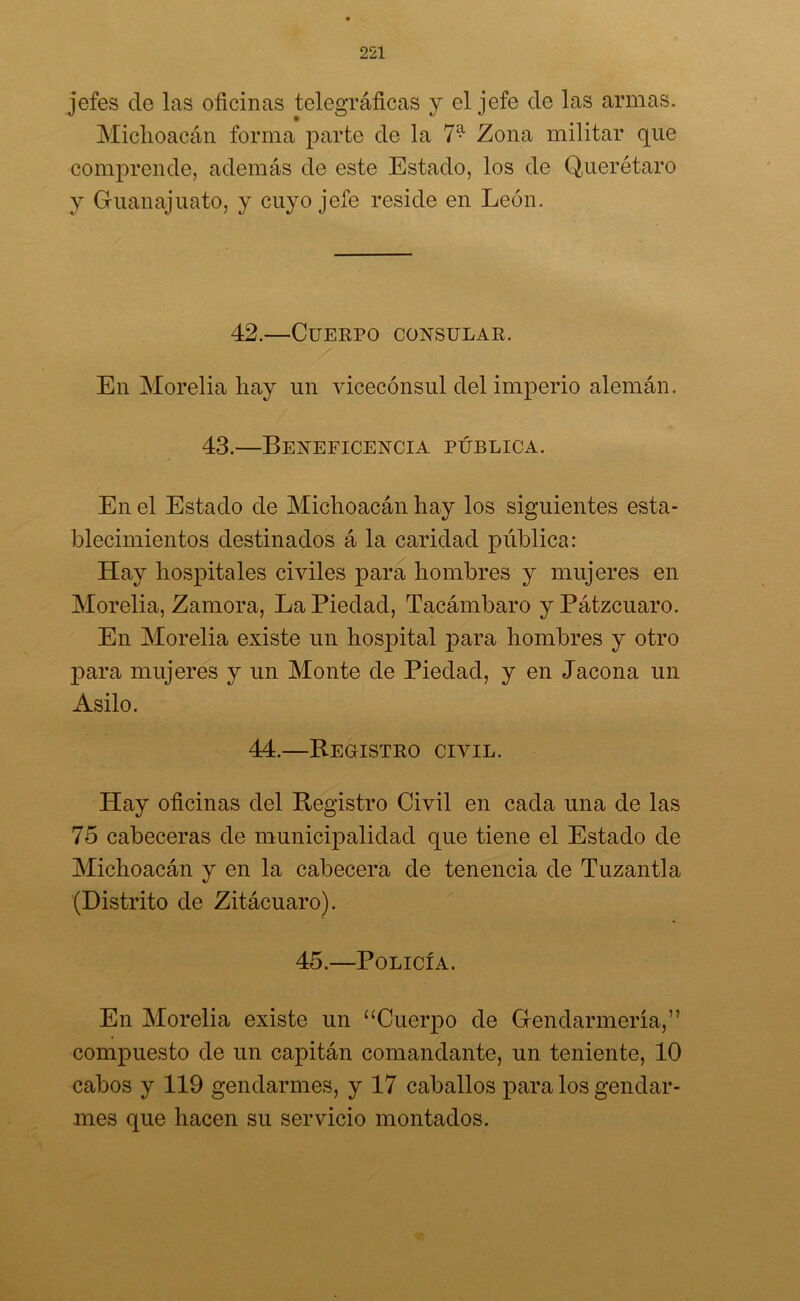 jefes de las oficinas telegráficas y el jefe de las armas. Michoacán forma parte de la 7^ Zona militar que comprende, además de este Estado, los de Querétaro y Guanajuato, y cuyo jefe reside en León. 42.—Cuerpo consular. En Morelia liay un vicecónsul del imperio alemán. 43.—Beneficencia pública. En el Estado de Michoacán hay los siguientes esta- blecimientos destinados á la caridad pública: Hay hospitales civiles para hombres y mujeres en Morelia, Zamora, La Piedad, Tacámbaro y Pátzcuaro. En Morelia existe un hospital para hombres y otro para mujeres y un Monte de Piedad, y en Jacona un Asilo. 44.—Registro civil. Hay oficinas del Registro Civil en cada una de las 75 cabeceras de municipalidad que tiene el Estado de Michoacán y en la cabecera de tenencia de Tuzantla (Distrito de Zitácuaro). 45.—Policía. En Morelia existe un “Cuerpo de Gendarmería,” compuesto de un capitán comandante, un teniente, 10 cabos y 119 gendarmes, y 17 caballos para los gendar- mes que hacen su servicio montados.