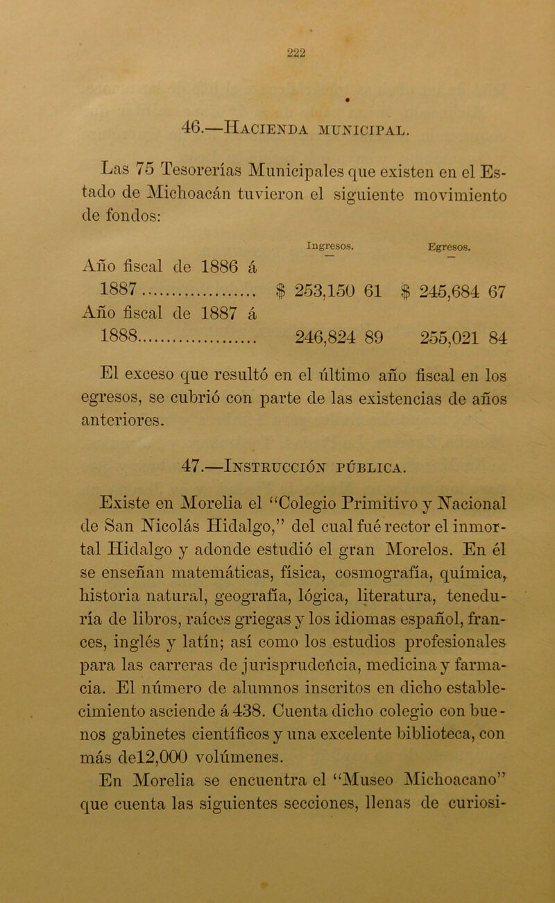 46.—Hacienda municipal. Las 75 Tesorerías Municipales que existen en el Es- tado de Michoacán tuvieron el siguiente movimiento de fondos: Ingresos. Egresos. Año fiscal de 1886 á 1887 $ 253,150 61 $ 245,684 67 Año fiscal de 1887 á 1888 246,824 89 255,021 84 El exceso que resultó en el último año fiscal en los egresos, se cubrió con parte de las existencias de años anteriores. 47.—Instrucción pública. Existe en Morelia el “Colegio Primitivo y Nacional de San Nicolás Hidalgo,” del cual fué rector el inmor- tal Hidalgo y adonde estudió el gran Morelos. En él se enseñan matemáticas, física, cosmografía, química, historia natural, geografía, lógica, literatura, tenedu- ría de libros, raíces griegas y los idiomas español, fran- cés, inglés y latín; así como los estudios profesionales para las carreras de j urisprudeñcia, medicina y farma- cia. El número de alumnos inscritos en dicho estable- cimiento asciende á 438. Cuenta dicho colegio con bue- nos gabinetes científicos y una excelente biblioteca, con más del2,000 volúmenes. En Morelia se encuentra el “Museo Michoacano” que cuenta las siguientes secciones, llenas de curiosi-