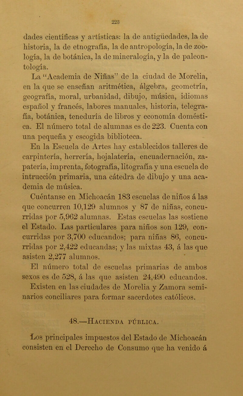dades científicas y artísticas: la de antigüedades, la de historia, la de etnografía, la de antropología, la de zoo- logía, la de botánica, la de mineralogía, y la de paleon- tología. La “Academia de Niñas” de la ciudad de Morelia, en la que se enseñan aritmética, álgebra, geometría, geografía, moral, urbanidad, dibujo, música, idiomas español y francés, labores manuales, historia, telegra- fía, botánica, teneduría de libros y economía domésti- ca. El número total de alumnas es de 223. Cuenta con una pequeña y escogida biblioteca. En la Escuela de Artes hay establecidos talleres de carpintería, herrería, hojalatería, encuadernación, za- patería, imprenta, fotografía, litografía y una escuela de infracción primaria, una cátedra de dibujo y una aca- demia de música. Cuéntanse en Michoacán 183 escuelas de niños á las que concurren 10,129 alumnos y 87 de niñas, concu- rridas por 5,962 alumnas. Estas escuelas las sostiene el Estado. Las particulares para niños son 129, con- curridas por 3,700 educandos; para niñas 86, concu- rridas por 2,422 educandas; y las mixtas 43, á las que asisten 2,277 alumnos. El número total de escuelas primarias de ambos sexos es de 528, á las que asisten 24,490 educandos. Existen en las ciudades de Morelia y Zamora semi- narios conciliares para formar sacerdotes católicos. 48.—Hacienda pública. Los principales impuestos del Estado de Michoacán consisten en el Derecho de Consumo que ha venido á