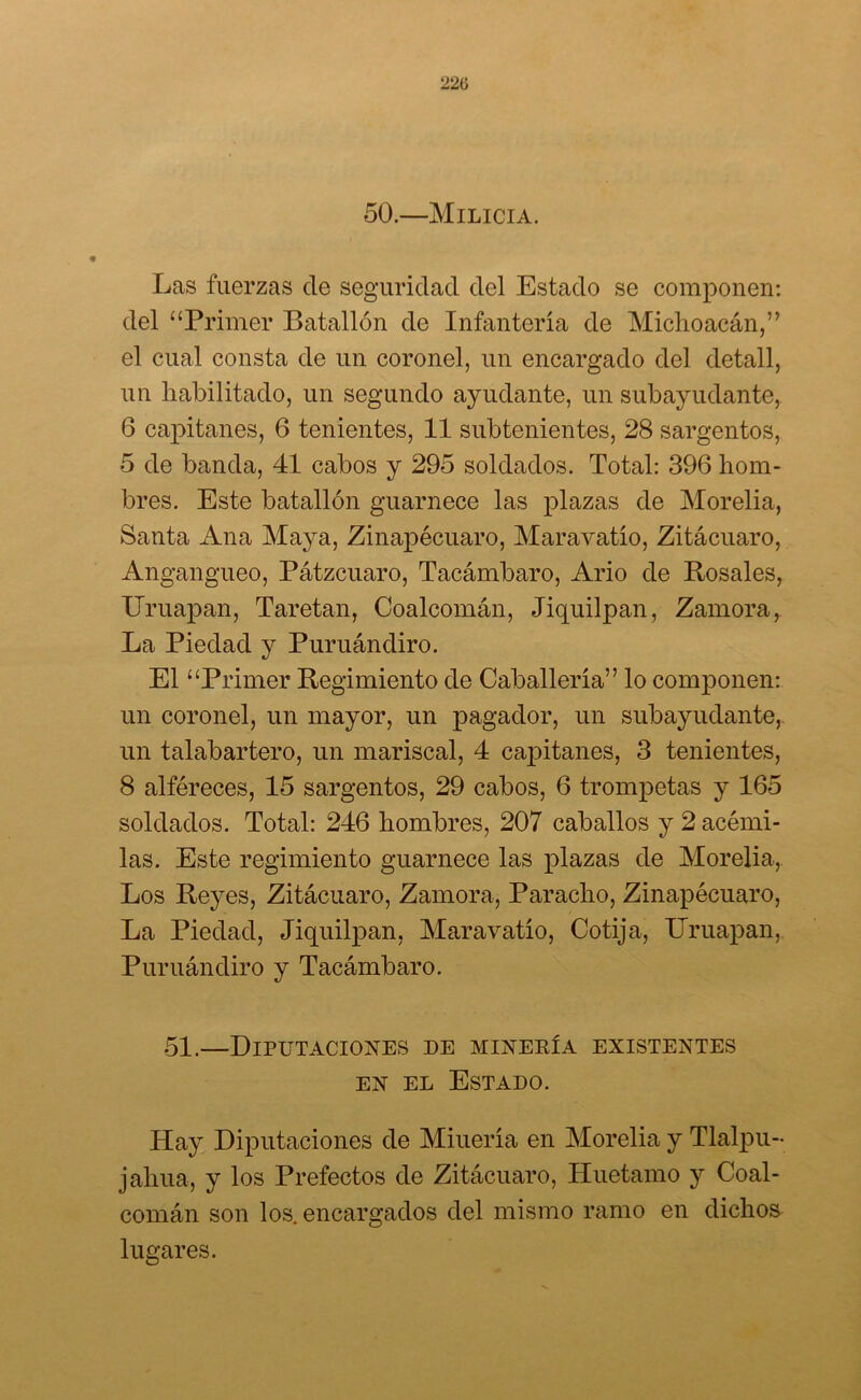22tí 50.—Milicia. Las fuerzas de seguridad del Estado se componen: del “Primer Batallón de Infantería de Michoacán,” el cual consta de un coronel, un encargado del detall, un habilitado, un segundo ayudante, un subayudante, 6 capitanes, 6 tenientes, 11 subtenientes, 28 sargentos, 5 de banda, 41 cabos y 295 soldados. Total: 396 hom- bres. Este batallón guarnece las plazas de Morelia, Santa Ana Maya, Zinapécuaro, Maravatío, Zitácuaro, Angangueo, Pátzcuaro, Tacámbaro, Ario de Pósales, ITruapan, Taretan, Coalcomán, Jiquilpan, Zamora, La Piedad y Puruándiro. El “Primer Regimiento de Caballería” lo componen: un coronel, un mayor, un pagador, un subayudante, un talabartero, un mariscal, 4 capitanes, 3 tenientes, 8 alféreces, 15 sargentos, 29 cabos, 6 trompetas y 165 soldados. Total: 246 hombres, 207 caballos y 2 acémi- las. Este regimiento guarnece las plazas de Morelia, Los Reyes, Zitácuaro, Zamora, Paracho, Zinapécuaro, La Piedad, Jiquilpan, Maravatío, Cotija, ITruapan, Puruándiro y Tacámbaro. 51.—Diputaciones de minería existentes en el Estado. Hay Diputaciones de Miuería en Morelia y Tlalpu- jahua, y los Prefectos de Zitácuaro, Huetamo y Coal- comán son los. encargados del mismo ramo en dichos lugares.