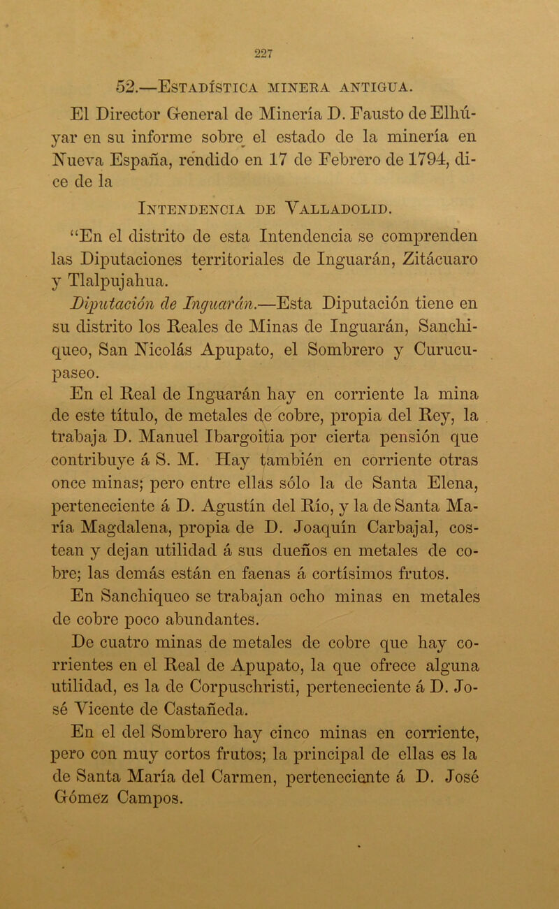 52.—Estadística minera antigua. El Director General de Minería D. Fausto de Elhú- yar en su informe sobre el estado de la minería en Nueva España, rendido en 17 de Febrero de 1794, di- ce de la Intendencia de Yalladolid. “En el distrito de esta Intendencia se comprenden las Diputaciones territoriales de Inguarán, Zitácuaro y Tlalpuj ahua. Diputación de Inguarán.—Esta Diputación tiene en su distrito los Reales de Minas de Inguarán, Sanchi- queo, San Nicolás Apupato, el Sombrero y Curucu- paseo. En el Real de Inguarán hay en corriente la mina de este título, de metales de cobre, propia del Rey, la trabaja D. Manuel Ibargoitia por cierta pensión que contribuye á S. M. Hay también en corriente otras once minas; pero entre ellás sólo la de Santa Elena, perteneciente á D. Agustín del Río, y la de Santa Ma- ría Magdalena, propia de D. Joaquín Carbajal, cos- tean y dejan utilidad á sus dueños en metales de co- bre; las demás están en faenas á cortísimos frutos. En Sanchiqueo se trabajan ocho minas en metales de cobre poco abundantes. De cuatro minas de metales de cobre que hay co- rrientes en el Real de Apupato, la que ofrece alguna utilidad, es la de Corpuschristi, perteneciente á D. Jo- sé Vicente de Castañeda. En el del Sombrero hay cinco minas en comente, pero con muy cortos frutos; la principal de ellas es la de Santa María del Carmen, perteneciente á D. José Gómez Campos.