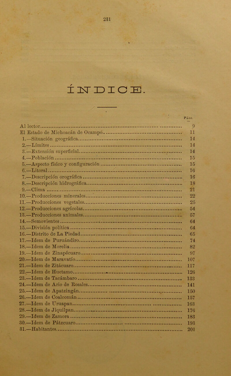 ÍNDICE. PÁGS. Al lector 9 El Estado de Miclioacán de Ocampó 11 1. —Situación geográfica 14 2. —Límites 14 3. —Extensión superficial 14 4. —Población 15 5. —Aspecto físico y configuración 15 6. —Litoral 16 7. —Descripción orográfica 16 8. —Descripción hidrográfica 18 9. —Clima 21 10. —Producciones minerales 22 11. —Producciones vegetales 25 12. —Producciones agrícolas 54 13. —Producciones animales 57 14. —Semovientes 64 15. —División política 64 16. —Distrito de La Piedad 65 17. —Idem de Puruándiro 74 18. —Idem de Morelia 82 19. —Idem de Zinapécuaro 97 20. —Idem de Maravatío 107 21. —Idem de Zitácuaro 117 22. —Idem de Huetamo .% 126 23. —Idem de Tacámbaro 133 24. —Idem de Ario de Pósales 141 25. —Idem de Apatzingán 150 26. —Idem de Coalcomán 157 27. —Idem de TJruapan 163 28. —Idem de Jicjuilpan 176 29. —Idem de Zamora 183 30. —Idem de Pátzcuaro 193 31. —Habitantes 201